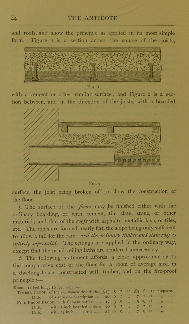 and roofs, and show the principle as applied in its most simple form. Figure i is a section across the course of the joists, with a cement or other similar surface ; and Figure 2 is a sec- tion between, and in the direction of the joists, with a boarded Fig. 2. surface, the joist being broken off to show the construction of the floor. 5. The surface of the floors may jbe finished either with the ordinary boarding, or with cement, tile, slate, stone, or other material; and that of the roofs with asphalte, metallic lava, or tiles, etc. The roofs are formed nearly flat, the slope being only sufficient to allow a fall for the rain; and the ordinary timber and slate roof is entirely superseded. The ceilings are applied in the ordinary way, except that the usual ceiling laths are rendered unnecessary. 6. The following statement affords a close approximation to the comparative cost of the floor for a room of average size, in a dwelling-house constructed with timber, and on the fire-proof principle :— Room, 18 feet long, 16 feet wide ;— Timber Floor, of the rfjwwww/description ^15 5 7 .^5 ^ o per square. Ditto of a superior description ... 20 9 i ,, 720 ,, Fire-Proof Flour, with Cement surface ... 17 3 ° >> 5 '9 ° >• Ditto, with I-inch boarded surface 20 9 3 ,, 720 ,, Ditto, witli I pinch, ditto ..... 21 9 5 ,, 7 9° »*