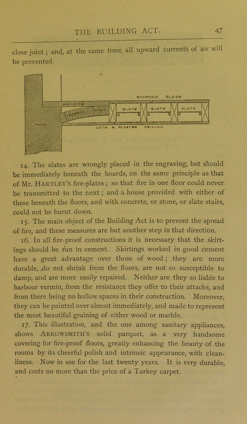 close joint; and, at the same time, all upward currents of air will be prevented. 14. The slates are wrongly placed in the engraving, but should be immediately beneath the boards, on the same principle as that of Mr. Hartley’s fire-plates ; so that fire in one floor could never be transmitted to the next; and a house provided with either of these beneath the floors, and with concrete, or stone, or slate stairs, could not be burnt down. 15. The main object of the Building Act is to prevent the spread of fire, and these measures are but another step in that direction. 16. In all fire-proof constructions it is necessary that the skirt- ings should be run in cement. Skirtings worked in good cement have a great advantage over those of wood ; they are more durable, ,do not shrink from the floors, are not so susceptible to damp, and are more easily repaired. Neither are they so liable to harbour vermin, from the resistance they offer to their attacks, and from there being no hollow spaces in their construction. Moreover, they can be painted over almost immediately, and made to represent the most beautiful graining of either wood or marble. 17. This illustration, and the one among sanitary appliances, shows ArROWSMITH’S solid parquet, as a very handsome covering for fire-proof floors, greatly enhancing the beauty of the rooms by its cheerful polish and intrinsic appearance, with clean- liness. Now in use for the last twenty years. It is very durable, and costs no more than the price of a Turkey carpet.