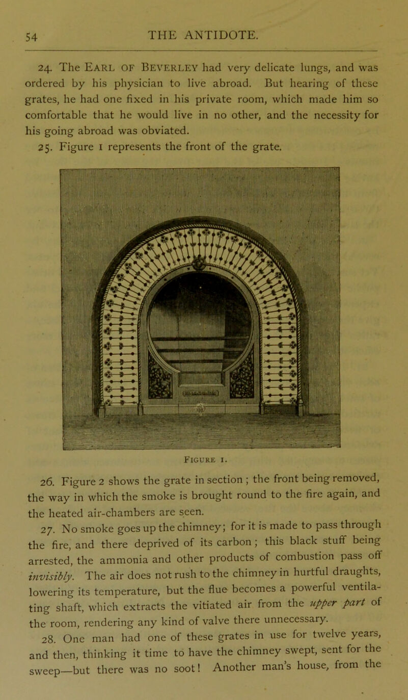 24. The Earl of Beverley had very delicate lungs, and was ordered by his physician to live abroad. But hearing of these grates, he had one fixed in his private room, which made him so comfortable that he would live in no other, and the necessity for his going abroad was obviated. 25. Figure i represents the front of the grate. Figure i. 26. Figure 2 shows the grate in section ; the front being removed, the way in which the smoke is brought round to the fire again, and the heated air-chambers are seen. 27. No smoke goes up the chimney; for it is made to pass through the fire, and there deprived of its carbon; this black stuff being arrested, the ammonia and other products of combustion pass off invisibly. The air does not rush to the chimney in hurtful draughts, lowering its temperature, but the flue becomes a powerful ventila- ting shaft, which extracts the vitiated air from the upper part of the room, rendering any kind of valve there unnecessary. 28. One man had one of these grates in use for twelve years, and then, thinking it time to have the chimney swept, sent for the sweep—but there was no soot! Another man’s house, from the