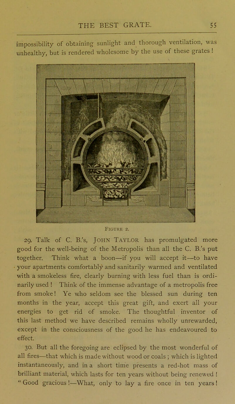 impossibility of obtaining sunlight and thorough ventilation, was unhealthy, but is rendered wholesome by the use of these grates 1 Figure 2. 29. Talk of C. B.’s, John Taylor has promulgated more good for the well-being of the Metropolis than all the C. B.’s put together. Think what a boon—if you will accept it—to have your apartments comfortably and sanitarily warmed and ventilated with a smokeless fire, clearly burning with less fuel than is ordi- narily used ! Think of the immense advantage of a metropolis free from smoke! Ye who seldom see the blessed sun during ten months in the year, accept this great gift, and exert all your energies to get rid of smoke. The thoughtful inventor of this last method we have described remains wholly unrewarded, except in the consciousness of the good he has endeavoured to effect. 30. But all the foregoing are eclipsed by the most wonderful of all fires—that which is made without wood or coals ; which is lighted instantaneously, and in a short time presents a red-hot mass of brilliant material, which lasts for ten years without being renewed ! “ Good gracious !—What, only to lay a fire once in ten years!