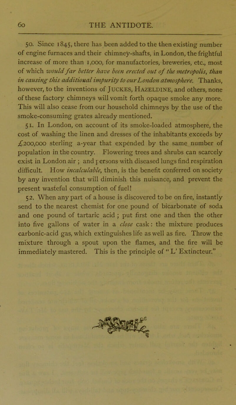 50. Since 1845, there has been added to the then existing number of engine furnaces and their chimney-shafts, in London, the frightful increase of more than 1,000, for manufactories, breweries, etc., most of which would far better have been erected out of the metropolis, than in causing this additional impurity to our London atmosphere. Thanks, however, to the inventions of JUCKES, HAZELDINE, and others, none of these factory chimneys will vomit forth opaque smoke any more. This will also cease from our household chimneys by the use of the smoke-consuming grates already mentioned. 51. In London, on account of its smoke-loaded atmosphere, the cost of washing the linen and dresses of the inhabitants exceeds by £200,000 sterling a-year that expended by the same number of population in the country. Flowering trees and shrubs can scarcely exist in London air ; and persons with diseased lungs find respiration difficult. How incalculable, then, is the benefit conferred on society by any invention that will diminish this nuisance, and prevent the present wasteful consumption of fuel! 52. When any part of a house is discovered to be on fire, instantly send to the nearest chemist for one pound of bicarbonate of soda and one pound of tartaric acid ; put first one and then the other into five gallons of water in a close cask: the mixture produces carbonic-acid gas, which extinguishes life as well as fire. Throw the mixture through a spout upon the flames, and the fire will be immediately mastered. This is the principle of “ L’ Extincteur.”