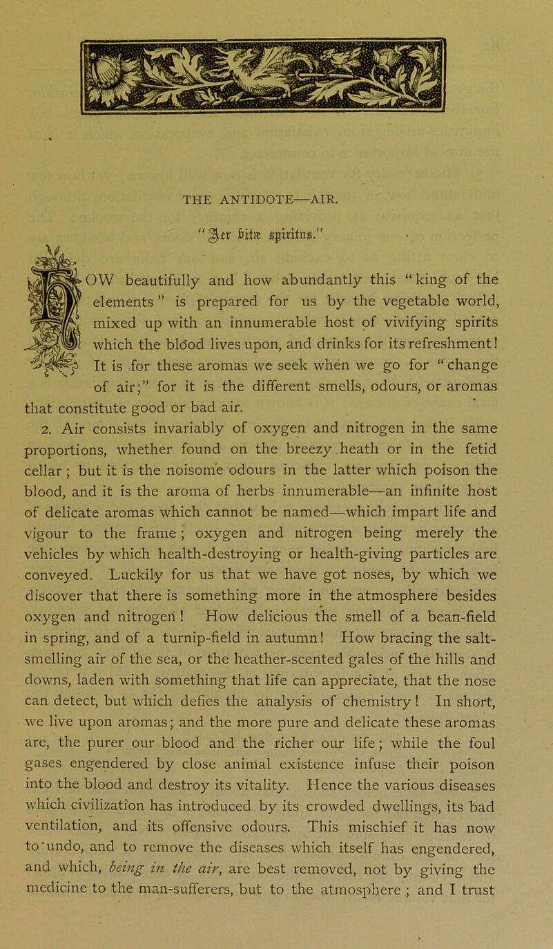 THE ANTIDOTE—AIR. gitr bHff spmhts.” OVV beautifully and how abundantly this “king of the elements ” is prepared for us by the vegetable world, mixed up with an innumerable host of vivifying spirits which the blo'od lives upon, and drinks for its refreshment! It is for these aromas we seek when we go for “ change of air;” for it is the different smells, odours, or aromas that constitute good or bad air. 2. Air consists invariably of oxygen and nitrogen in the same proportions, whether found on the breezy heath or in the fetid cellar ; but it is the noisome odours in the latter which poison the blood, and it is the aroma of herbs innumerable—an infinite host of delicate aromas which cannot be named—which impart life and vigour to the frame; oxygen and nitrogen being merely the vehicles by which health-destroying or health-giving particles are conveyed. Luckily for us that we have got noses, by which we discover that there is something more in the atmosphere besides oxygen and nitrogen! How delicious the smell of a bean-field in spring, and of a turnip-field in autumn! How bracing the salt- smelling air of the sea, or the heather-scented gales of the hills and downs, laden with something that life can appreciate, that the nose can detect, but which defies the analysis of chemistry! In short, we live upon aromas; and the more pure and delicate these aromas are, the purer our blood and the richer our life; while the foul gases engendered by close animal existence infuse their poison into the blood and destroy its vitality. Hence the various diseases which civilization has introduced by its crowded dwellings, its bad ventilation, and its offensive odours. This mischief it has now to'undo, and to remove the diseases which itself has engendered, and which, being in the air, are best removed, not by giving the