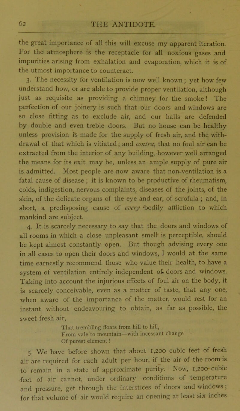the great importance of all this will excuse my apparent iteration. For the atmosphere is the receptacle for all noxious gases and impurities arising from exhalation and evaporation, which it is of the utmost importance to counteract. 3. The necessity for ventilation is now well known; yet how few understand how, or are able to provide proper ventilation, although just as requisite as providing a chimney for the smoke! The perfection of our joinery is such that our doors and windows are so close fitting as to exclude air, and our halls are defended by double and even treble doors. But no house can be healthy unless provision is made for the supply of fresh air, and the with- drawal of that which is vitiated; and contra, that no foul air can be extracted from the interior of any building, however well arranged the means for its exit may be, unless an ample supply of pure air is admitted. Most people are now aware that non-ventilation is a fatal cause of disease ; it is knowm to be productive of rheumatism, colds, indigestion, nervous complaints, diseases of the joints, of the skin, of the delicate organs of the eye and ear, of scrofula ; and, in short, a predisposing cause of every -bodily affliction to which mankind are subject. 4. It is scarcely necessary to say that the doors and windows of all rooms in which a close unpleasant smell is perceptible, should be kept almost constantly open. But though advising every one in all cases to open their doors and windows, I would at the same time earnestly recommend those who value their health, to have a system of ventilation entirely independent oC doors and windows. Taking into account the injurious effects of foul air on the body, it is scarcely conceivable, even as a matter of taste, that any one, when aware of the importance of the matter, would rest for an instant without endeavouring to obtain, as far as possible, the sweet fresh air. That trembling floats from hill to hill. From vale to mountain—with incessant change Of purest element! 5. We have before shown that about 1,200 cubic feet of fresh air are required for each adult per hour, if the air of the room is to remain in a state of approximate purity. Now, 1,200-cubic •feet of air cannot, under ordinary conditions of temperature and pressure, get through the interstices of doors and windows ; for that volume of air would require an opening at least six inches