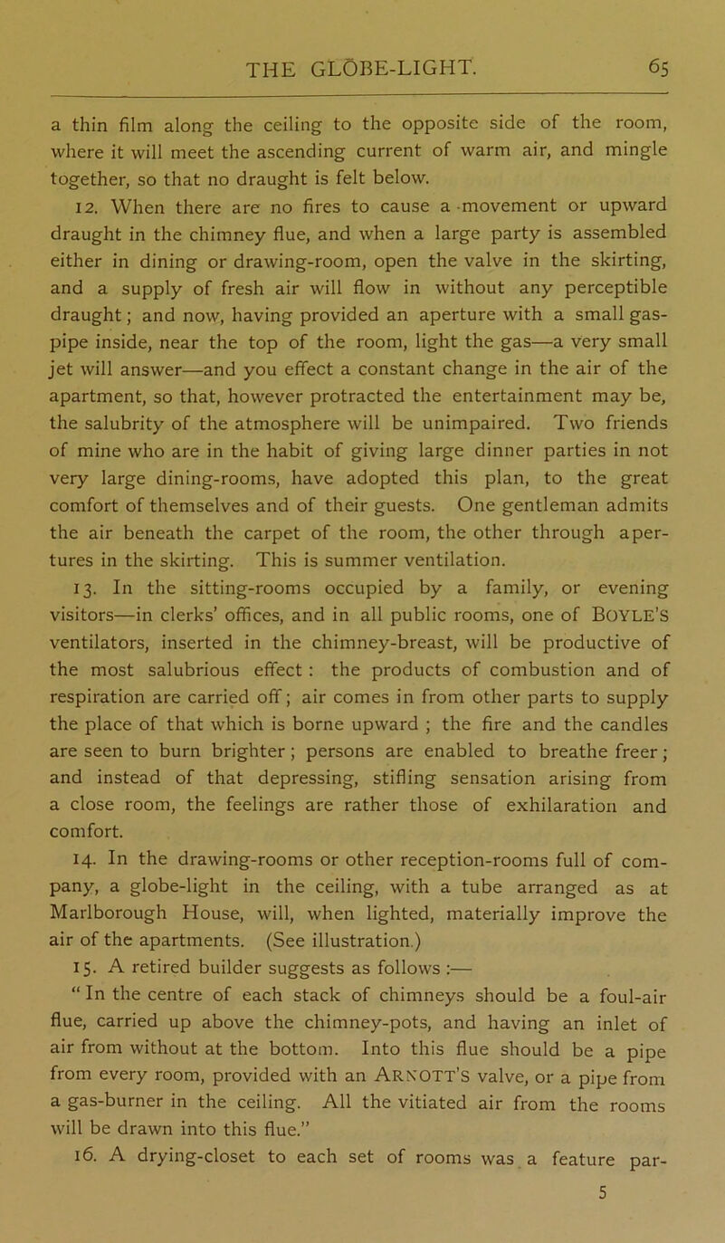 a thin film along the ceiling to the opposite side of the room, where it will meet the ascending current of warm air, and mingle together, so that no draught is felt below. 12. When there are no fires to cause a movement or upward draught in the chimney flue, and when a large party is assembled either in dining or drawing-room, open the valve in the skirting, and a supply of fresh air will flow in without any perceptible draught; and now, having provided an aperture with a small gas- pipe inside, near the top of the room, light the gas—a very small jet will answer—and you effect a constant change in the air of the apartment, so that, however protracted the entertainment may be, the salubrity of the atmosphere will be unimpaired. Two friends of mine who are in the habit of giving large dinner parties in not very large dining-rooms, have adopted this plan, to the great comfort of themselves and of their guests. One gentleman admits the air beneath the carpet of the room, the other through aper- tures in the skirting. This is summer ventilation. 13. In the sitting-rooms occupied by a family, or evening visitors—in clerks’ offices, and in all public rooms, one of Boyle’S ventilators, inserted in the chimney-breast, will be productive of the most salubrious effect: the products of combustion and of respiration are carried off; air comes in from other parts to supply the place of that which is borne upward ; the fire and the candles are seen to burn brighter; persons are enabled to breathe freer ; and instead of that depressing, stifling sensation arising from a close room, the feelings are rather those of exhilaration and comfort. 14. In the drawing-rooms or other reception-rooms full of com- pany, a globe-light in the ceiling, with a tube arranged as at Marlborough House, will, when lighted, materially improve the air of the apartments. (See illustration.) 15. A retired builder suggests as follows :— “ In the centre of each stack of chimneys should be a foul-air flue, carried up above the chimney-pots, and having an inlet of air from without at the bottom. Into this flue should be a pipe from every room, provided with an Arkott’s valve, or a pipe from a gas-burner in the ceiling. All the vitiated air from the rooms will be drawn into this flue.” 16. A drying-closet to each set of rooms was a feature par- 5