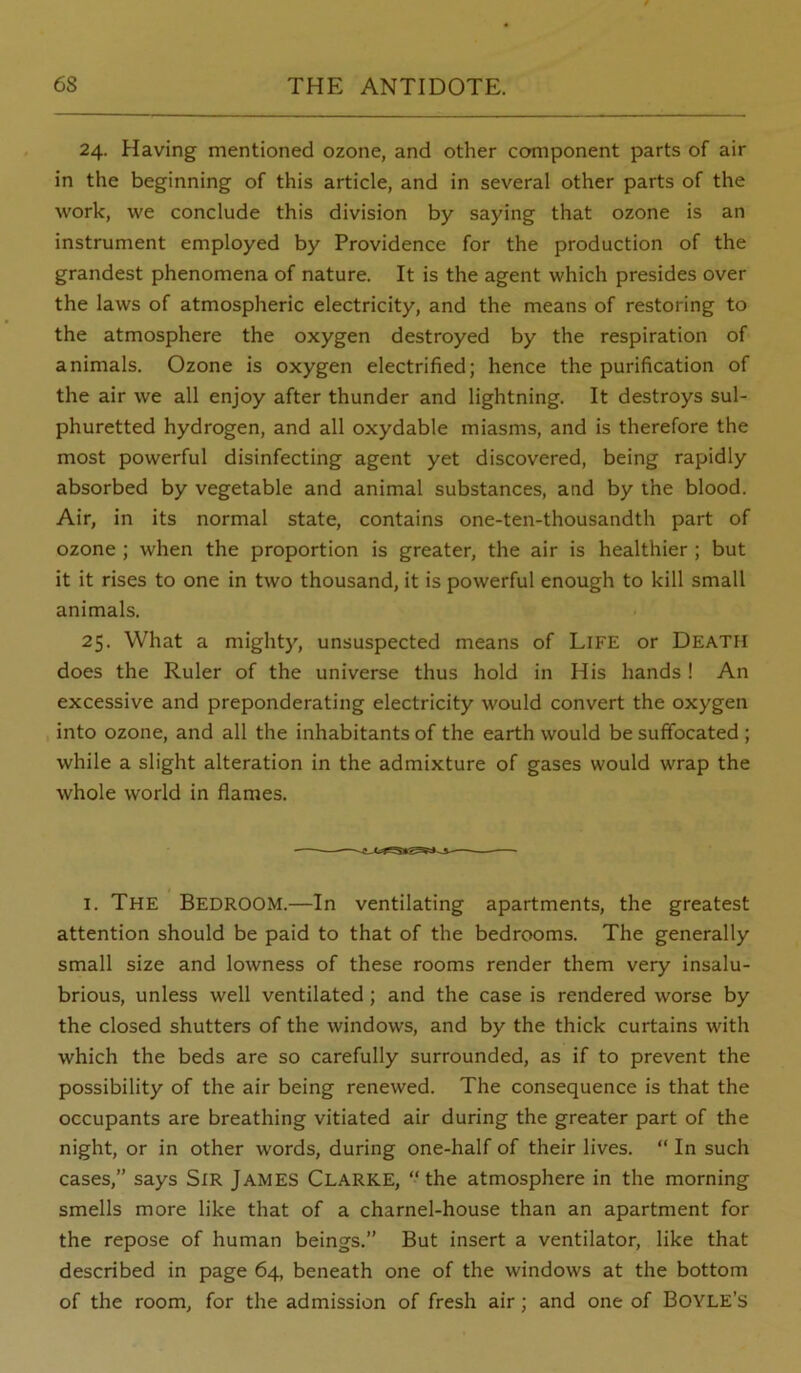 24. Having mentioned ozone, and other component parts of air in the beginning of this article, and in several other parts of the work, we conclude this division by saying that ozone is an instrument employed by Providence for the production of the grandest phenomena of nature. It is the agent which presides over the laws of atmospheric electricity, and the means of restoring to the atmosphere the oxygen destroyed by the respiration of animals. Ozone is oxygen electrified; hence the purification of the air we all enjoy after thunder and lightning. It destroys sul- phuretted hydrogen, and all oxydable miasms, and is therefore the most powerful disinfecting agent yet discovered, being rapidly absorbed by vegetable and animal substances, and by the blood. Air, in its normal state, contains one-ten-thousandth part of ozone ; when the proportion is greater, the air is healthier ; but it it rises to one in two thousand, it is powerful enough to kill small animals. 25. What a mighty, unsuspected means of Life or Death does the Ruler of the universe thus hold in His hands! An excessive and preponderating electricity would convert the oxygen into ozone, and all the inhabitants of the earth would be suffocated ; while a slight alteration in the admixture of gases would wrap the whole world in flames. t I. The Bedroom.—In ventilating apartments, the greatest attention should be paid to that of the bedrooms. The generally small size and lowness of these rooms render them very insalu- brious, unless well ventilated; and the case is rendered worse by the closed shutters of the windows, and by the thick curtains with which the beds are so carefully surrounded, as if to prevent the possibility of the air being renewed. The consequence is that the occupants are breathing vitiated air during the greater part of the night, or in other words, during one-half of their lives. “ In such cases,” says SiR James Clarke, “the atmosphere in the morning smells more like that of a charnel-house than an apartment for the repose of human beings.” But insert a ventilator, like that described in page 64, beneath one of the windows at the bottom of the room, for the admission of fresh air; and one of Boyle’s