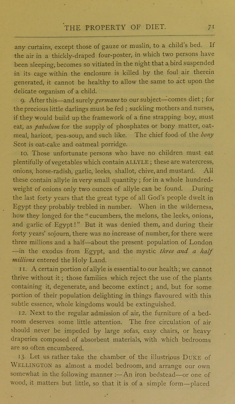 any curtains, except those of gauze or muslin, to a child s bed. If the air in a thickly-draped four-poster, in which two persons have been sleeping, becomes so vitiated in the night that a bird suspended in its cage within the enclosure is killed by the foul air therein generated, it cannot be healthy to allow the same to act upon the delicate organism of a child. 9. After this—and surely germane to our subject—comes diet; for the precious little darlings must be fed ; suckling mothers and nurses, if they would build up the framework of a fine strapping boy, must eat, as pabulum for the supply of phosphates or bony matter, oat- meal, haricot, pea-soup, and such like. The chief food of the bony Scot is oat-cake and oatmeal porridge. 10. Those unfortunate persons who have no children must eat plentifully of vegetables which contain ALLYLE ; these are watercress, onions, horse-radish, garlic, leeks, shallot, chive, and mustard. All these contain allyle in very small quantity ; for in a whole hundred- weight of onions only two ounces of allyle can be found. During the last forty years that the great type of all God’s people dwelt in Egypt they probably trebled in number. When in the wilderness, how they longed for the “ cucumbers, the melons, the leeks, onions, and garlic of Egypt! ” But it was denied them, and during their forty years’ sojourn, there was no increase of number, for there were three millions and a half—about the present population of London —in the exodus from Egypt, and the mystic three and a half millions entered the Holy Land. 11. A certain portion of allyle is essential to our health; we cannot thrive without it; those families which reject the use of the plants containing it, degenerate, and become extinct; and, but for some portion of their population delighting in things flavoured with this subtle essence, whole kingdoms would be extinguished. 12. Next to the regular admission of air, the furniture of a bed- room deserves some little attention. The free circulation of air should never be impeded by large sofas, easy chairs, or heavy draperies composed of absorbent materials, with which bedrooms are so often encumbered. 13. Let us rather take the chamber of the illustrious Duke of Wellington as almost a model bedroom, and arrange our own somewhat in the following manner :—An iron bedstead—or one of wood, it matters but little, so that it is of a simple form—placed
