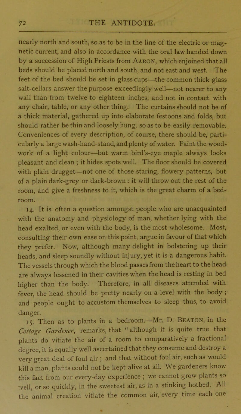nearly north and south, so as to be in the line of the electric or mag- netic current, and also in accordance with the oral law handed down by a succession of High Priests from Aaron, which enjoined that all beds should be placed north and south, and not east and west. The feet of the bed should be set in glass cups—the common thick glass salt-cellars answer the purpose exceedingly well—not nearer to any wall than from twelve to eighteen inches, and not in contact with any chair, table, or any other thing. The curtains should not be of a thick material, gathered up into elaborate festoons and folds, but should rather be thin and loosely hung, so as to be easily removable. Conveniences of every description, of course, there should be, parti- cularly a large wash-hand-stand, and plenty of water. Paint the wood- work of a light colour—but warm bird’s-eye maple always looks pleasant and clean ; it hides spots well. The floor should be covered with plain drugget—not one of those staring, flowery patterns, but of a plain dark-grey or dark-brown : it will throw out the rest of the room, and give a freshness to it, which is the great charm of a bed- room. 14. It is often a question amongst people who are unacquainted with the anatomy and physiology of man, whether lying with the head exalted, or even with the body, is the most wholesome. Most, consulting their own ease on this point, argue in favour of that which they prefer. Now, although many delight in bolstering up their heads, and sleep soundly without injury, yet it is a dangerous habit. The vessels through which the blood passes from the heart to the head are always lessened in their cavities when the head is resting in bed higher than the body. Therefore, in all diseases attended with fever, the head should be pretty nearly on a level with the body ; and people ought to accustom themselves to sleep thus, to avoid danger. 15. Then as to plants in a bedroom.—Mr. D. Beaton, in the Cottage Gardener, remarks, that “ although it is quite true that plants do vitiate the air of a room to comparatively a fractional degree, it is equally well ascertained that they consume and destroy a very great deal of foul air ; and that without foul air, such as would kill a man, plants could not be kept alive at all. We gardeners know this fact from our every-day experience ; we cannot grow plants so well, or so quickly, in the sweetest air, as in a stinking hotbed. All the animal creation vitiate the common air, every time each one