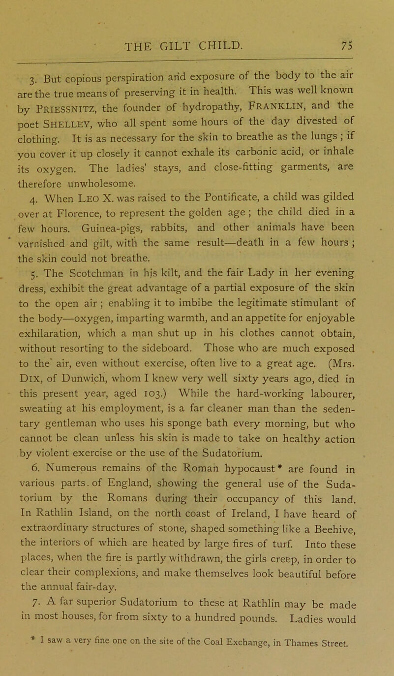 3. But copious perspiration arid exposure of the body to the air are the true means of preserving it in health. This was well known by PriesSNITZ, the founder of hydropathy, FRANKLIN, and the poet Shelley, who all spent some hours of the day divested of clothing. It is as necessary for the skin to breathe as the lungs ; if you cover it up closely it cannot exhale its carbonic acid, or inhale its oxygen. The ladies’ stays, and close-fitting garments, are therefore unwholesome. 4. When Leo X. was raised to the Pontificate, a child was gilded over at Florence, to represent the golden age ; the child died in a few hours. Guinea-pigs, rabbits, and other animals have been varnished and gilt, with the same result—death in a few hours ; the skin could not breathe. 5. The Scotchman in hjs kilt, and the fair Lady in her evening dress, exhibit the great advantage of a partial exposure of the skin to the open air ; enabling it to imbibe the legitimate stimulant of the body—oxygen, imparting warmth, and an appetite for enjoyable exhilaration, which a man shut up in his clothes cannot obtain, without resorting to the sideboard. Those who are much exposed to the' air, even without exercise, often live to a great age. (Mrs. DiX, of Dunwich, whom I knew very well sixty years ago, died in this present year, aged 103.) While the hard-working labourer, sweating at his employment, is a far cleaner man than the seden- tary gentleman who uses his sponge bath every morning, but who cannot be clean unless his skin is made to take on healthy action by violent exercise or the use of the Sudatorium. 6. Numerous remains of the Roman hypocaust* are found in various parts, of England, showing the general use of the Suda- torium by the Romans during their occupancy of this land. In Rathlin Island, on the north coast of Ireland, I have heard of extraordinary structures of stone, shaped something like a Beehive, the interiors of which are heated by large fires of turf. Into these places, when the fire is partly withdrawn, the girls creep, in order to clear their complexions, and make themselves look beautiful before the annual fair-day. 7. A far superior Sudatorium to these at Rathlin may be made in most houses, for from sixty to a hundred pounds. Ladies would * I saw a very fine one on the site of the Coal E.xchange, in Thames Street.