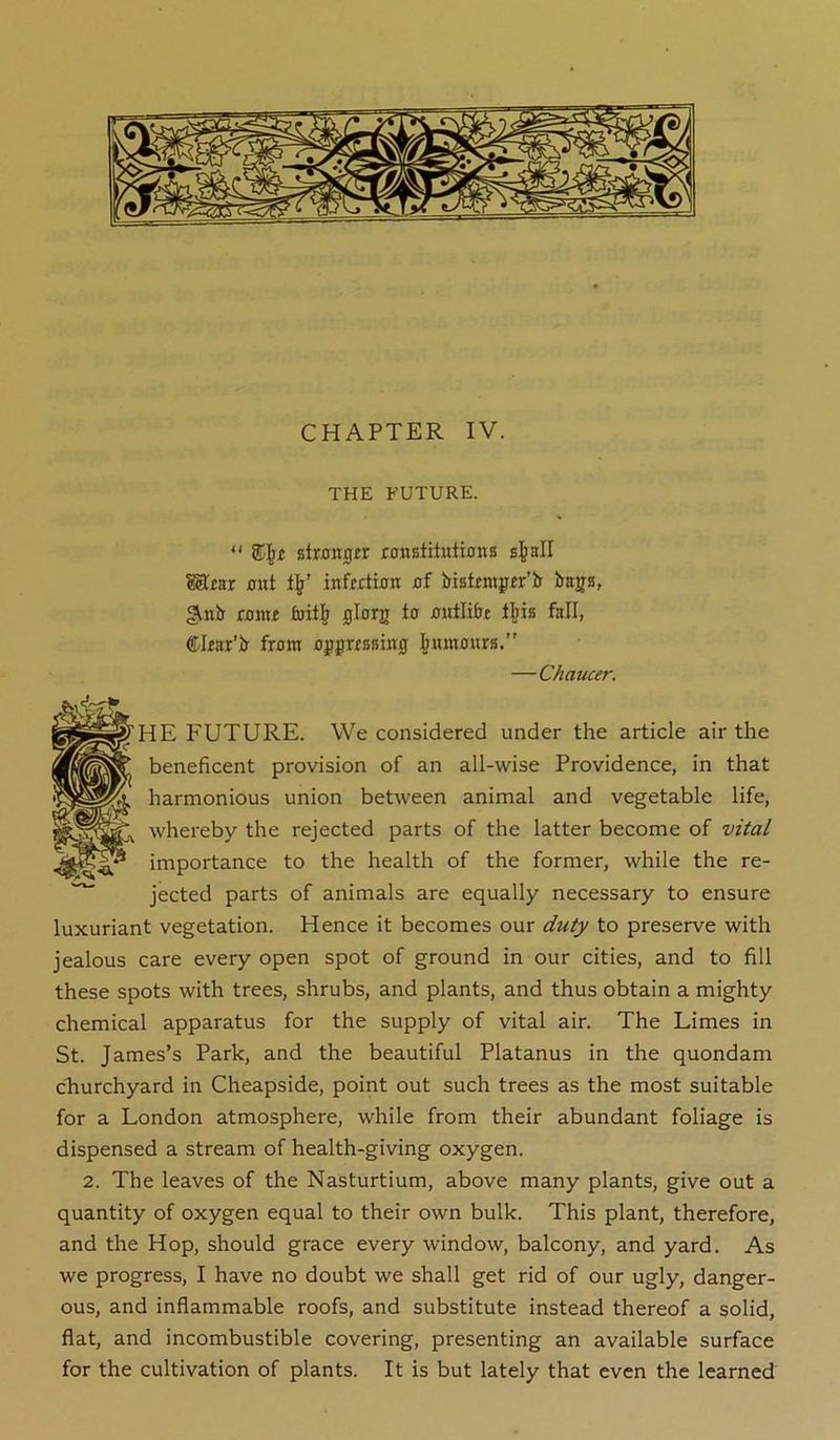 CHAPTER IV. THE FUTURE.  Btrjjnjgir wnstiliiitfliis gj^all Mrar out inffjrtwK flf Hstrmjpfgr’Jr Jyaga, gutb' jC0mf 0lorg to 0utli&t lliis fall, Clfarto fram apjnBsiitg j^mnaitrB,” —Chaucer. 'HE P'UTURE. We considered under the article air the beneficent provision of an all-wise Providence, in that harmonious union between animal and vegetable life, whereby the rejected parts of the latter become of vital importance to the health of the former, while the re- jected parts of animals are equally necessary to ensure luxuriant vegetation. Hence it becomes our duty to preserve with jealous care every open spot of ground in our cities, and to fill these spots with trees, shrubs, and plants, and thus obtain a mighty chemical apparatus for the supply of vital air. The Limes in St. James’s Park, and the beautiful Platanus in the quondam churchyard in Cheapside, point out such trees as the most suitable for a London atmosphere, while from their abundant foliage is dispensed a stream of health-giving oxygen. 2. The leaves of the Nasturtium, above many plants, give out a quantity of oxygen equal to their own bulk. This plant, therefore, and the Hop, should grace every window, balcony, and yard. As we progress, I have no doubt we shall get rid of our ugly, danger- ous, and inflammable roofs, and substitute instead thereof a solid, flat, and incombustible covering, presenting an available surface for the cultivation of plants. It is but lately that even the learned