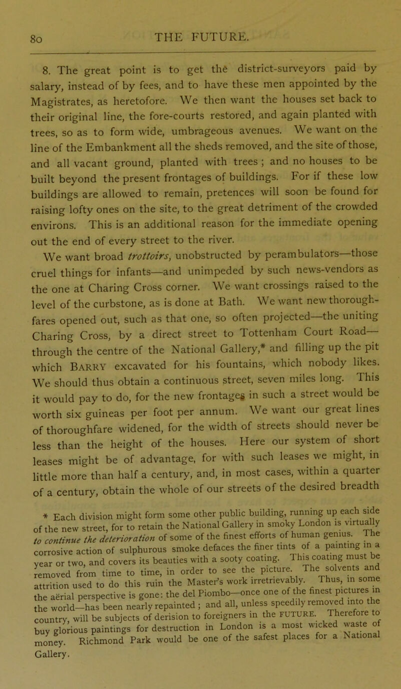 8. The great point is to get the district-surveyors paid by salary, instead of by fees, and to have these men appointed by the Magistrates, as heretofore. We then want the houses set back to their original line, the fore-courts restored, and again planted with trees, so as to form wide, umbrageous avenues. We want on the line of the Embankment all the sheds removed, and the site of those, and all vacant ground, planted with trees ; and no houses to be built beyond the present frontages of buildings. For if these low buildings are allowed to remain, pretences will soon be found for raising lofty ones on the site, to the great detriment of the crowded environs. This is an additional reason for the immediate opening out the end of every street to the river. We want broad trottoirs, unobstructed by perambulators—those cruel things for infants—and unimpeded by such news-vendors as the one at Charing Cross corner. We want crossings raised to the level of the curbstone, as is done at Bath. We want new thorough- fares opened out, such as that one, so often projected—the uniting Charing Cross, by a direct street to Tottenham Court Road- through the centre of the National Gallery,* and filling up the pit which Barry excavated for his fountains, which nobody likes. We should thus obtain a continuous street, seven miles long. This it would pay to do, for the new frontage# in such a street would be worth six guineas per foot per annum. We want our great lines of thoroughfare widened, for the width of streets should never be less than the height of the houses. Here our system of short leases might be of advantage, for with such leases we might, in little more than half a century, and, in most cases, within a quarter of a century, obtain the whole of our streets of the desired breadth * Each division might form some other public building, running up each side of the new street, for to retain the National Gallery in smoky London is virtually to continue the deterioration of some of the finest efforts of human genius. The corrosive action of sulphurous smoke defaces the finer tints of a painting m a year or two, and covers its beauties with a sooty coating. 1 hjs coating must be Removed from time to time, in order to see the picture The solvents and attrition used to do this ruin the Master’s work irretrievably. Thus, m some the aerial perspective is gone: the del Piombo-once one of the finest P’Ctu-es m the world--has been nearly repainted ; and all, unless speedily removed into the country, will be subjects of derision to foreigners in the FUTURE. Therefore to buy glorious paintings for destruction in London is a most wicked waste of mo^nfy. Richmond Park would be one of the safest places for a National Gallery.