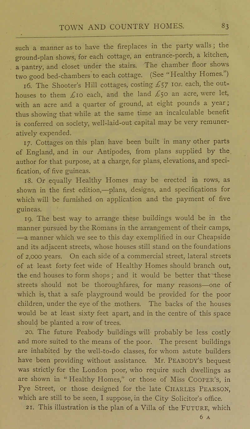 such a manner as to have the fireplaces in the party walls, the ground-plan shows, for each cottage, an entrance-porch, a kitchen, a pantry, and closet under the stairs. The chamber floor shows two good bed-chambers to each cottage. (See Healthy Homes. ) 16. The Shooter’s Hill cottages, costing £^7 lo^. each, the out- houses to them ;£^io each, and the land £^o an acre, were let, with an acre and a quarter of ground, at eight pounds a year; thus showing that while at the same time an incalculable benefit is conferred on society, well-laid-out capital may be very remuner- atively expended. 17. Cottages on this plan have been built in many other parts of England, and in our Antipodes, from plans supplied by the. author for that purpose, at a charge, for plans, elevations, and speci- fication, of five guineas. 18. Or equally Healthy Homes may be erected in rows, as shown in the first edition,—plans, designs, and specifications for which will be furnished on application and the payment of five guineas. 19. The best way to arrange these buildings would be in the manner pursued by the Romans in the arrangement of their camps, —a manner which we see to this day exemplified in our Cheapside and its adjacent streets, whose houses still stand on the foundations of 2,000 years. On each side of a commercial street, lateral streets of at least forty feet wide of Healthy Homes should branch out, the end houses to form shops ; and it would be better that these streets should not be thoroughfares, for many reasons—one of which is, that a safe playground would be provided for the poor children, under the eye of the mothers. The backs of the houses would be at least sixty feet apart, and in the centre of this space should be planted a row of trees. 20. The future Peabody buildings will probably be less costly and more suited to the means of the poor. The present buildings are inhabited by the well-to-do classes, for whom astute builders have been providing without assistance. Mr. Peabody’s bequest was strictly for the London poor, who require such dwellings as are shown in “ Healthy Homes,” or those of Miss Cooper’s, in Pye Street, or those designed for the late CHARLES PEARSON, which are still to be seen, I suppose, in the City Solicitor’s office. 21. This illustration is the plan of a Villa of the Future, which 6 A