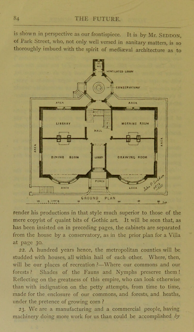 is shown in perspective as our frontispiece. It is by Mr. Seddon, ot Park Street, who, not only well versed in sanitary matters, is so thoroughly imbued with the spirit of medijEval architecture as to render his productions in that style much superior to those of the mere copyist of quaint bits of Gothic art. It will be seen that, as has been insisted on in preceding pages, the cabinets are separated from the house by a conservatory, as in the prior plan for a Villa at page 30. 22. A hundred years hence, the metropolitan counties will be studded with houses, all within hail of each other. Where, then, will be our places of recreation i*—Where our commons and our forests ? Shades of the Fauns and Nymphs preserve them! Reflecting on the greatness of tliis empire, who can look otherwise than with indignation on the petty attempts, from time to time, made for the enclosure of our commons, and forests, and heaths, under the pretence of growing corn ? 23. We are a manufacturing and a commercial people, having machinery doing more work for us than could be accomplished