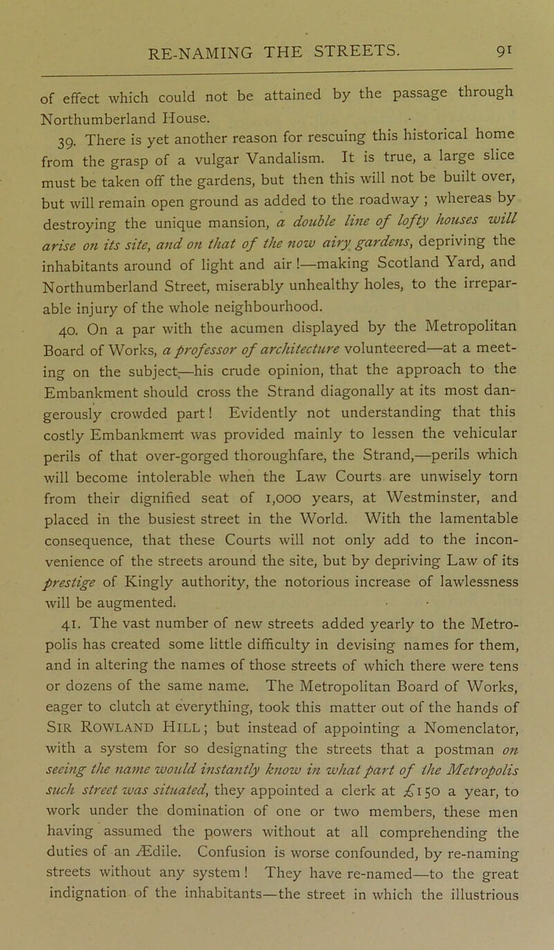 of effect which could not be attained by the passage through Northumberland House. 39. There is yet another reason for rescuing this historical home from the grasp of a vulgar Vandalism. It is true, a large slice must be taken off the gardens, but then this will not be built over, but will remain open ground as added to the roadway ; whereas by destroying the unique mansion, a double line of lofty houses will af'ise on its site, and on that of the now aity gardens, depriving the inhabitants around of light and air !—making Scotland Yard, and Northumberland Street, miserably unhealthy holes, to the irrepar- able injury of the whole neighbourhood. 40. On a par with the acumen displayed by the Metropolitan Board of Works, a professor of architecture volunteered—at a meet- ing on the subject;—his crude opinion, that the approach to the Embankment should cross the Strand diagonally at its most dan- gerously crowded part! Evidently not understanding that this costly Embankment was provided mainly to lessen the vehicular perils of that over-gorged thoroughfare, the Strand,—perils which will become intolerable when the Law Courts are unwisely torn from their dignified seat of 1,000 years, at Westminster, and placed in the busiest street in the World. With the lamentable consequence, that these Courts will not only add to the incon- venience of the streets around the site, but by depriving Law of its prestige of Kingly authority, the notorious increase of lawlessness will be augmented. 41. The vast number of new streets added yearly to the Metro- polis has created some little difficulty in devising names for them, and in altering the names of those streets of which there were tens or dozens of the same name. The Metropolitan Board of Works, eager to clutch at everything, took this matter out of the hands of Sir Rowland Hill; but instead of appointing a Nomenclator, with a system for so designating the streets that a postman on seeing the name would instantly know in what part of the Metropolis such street was situated, they appointed a clerk at .£’150 a year, to work under the domination of one or two members, these men having assumed the powers without at all comprehending the duties of an /Edile. Confusion is worse confounded, by re-naming streets without any system ! They have re-named—to the great indignation of the inhabitants—the street in which the illustrious