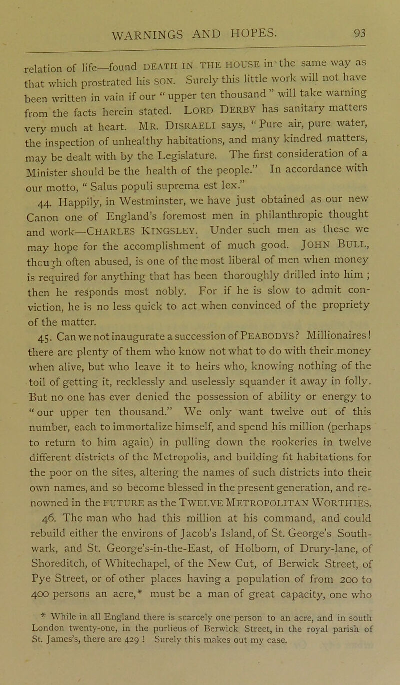 relation of life—found DEATH IN THE HOUSE in'the same way as that which prostrated his SON. Surely this little work will not have been written in vain if our “ upper ten thousand ” will take warning from the facts herein stated. LORD DERBY has sanitary matters very much at heart. Mr. Disraeli says, “ Pure air, pure water, the inspection of unhealthy habitations, and many kindred matters, may be dealt with by the Legislature. The first consideration of a Minister should be the health of the people.” In accordance with our motto, “ Salus populi suprema est lex.” 44. Happily, in Westminster, we have just obtained as our new Canon one of England’s foremost men in philanthropic thought and work—Charles Kingsley. Under such men as these we may hope for the accomplishment of much good. JOHN Bull, though often abused, is one of the most liberal of men when money is required for anything that has been thoroughly drilled into him ; then he responds most nobly. For if he is slow to admit con- viction, he is no less quick to act when convinced of the propriety of the matter. 45. Can we not inaugurate a succession of Peabodys.^ Millionaires! there are plenty of them who know not what to do with their money when alive, but who leave it to heirs who, knowing nothing of the toil of getting it, recklessly and uselessly squander it away in folly. But no one has ever denied the possession of ability or energy to “ our upper ten thousand.” We only want twelve out of this number, each to immortalize himself, and spend his million (perhaps to return to him again) in pulling down the rookeries in twelve different districts of the Metropolis, and building fit habitations for the poor on the sites, altering the names of such districts into their own names, and so become blessed in the present generation, and re- nowned in the future as the Twelve Metropolitan Worthies. 46. The man who had this million at his command, and could rebuild either the environs of Jacob’s Island, of St. George’s South- wark, and St. George’s-in-the-East, of Holborn, of Drury-lane, of Shoreditch, of Whitechapel, of the New Cut, of Berwick Street, of Pye Street, or of other places having a population of from 200 to 400 persons an acre,* must be a man of great capacity, one who * While in all England there is scarcely one person to an acre, and in south London twenty-one, in the purlieus of Berwick Street, in the royal parish of St. James’s, there are 429 ! Surely this makes out my case.