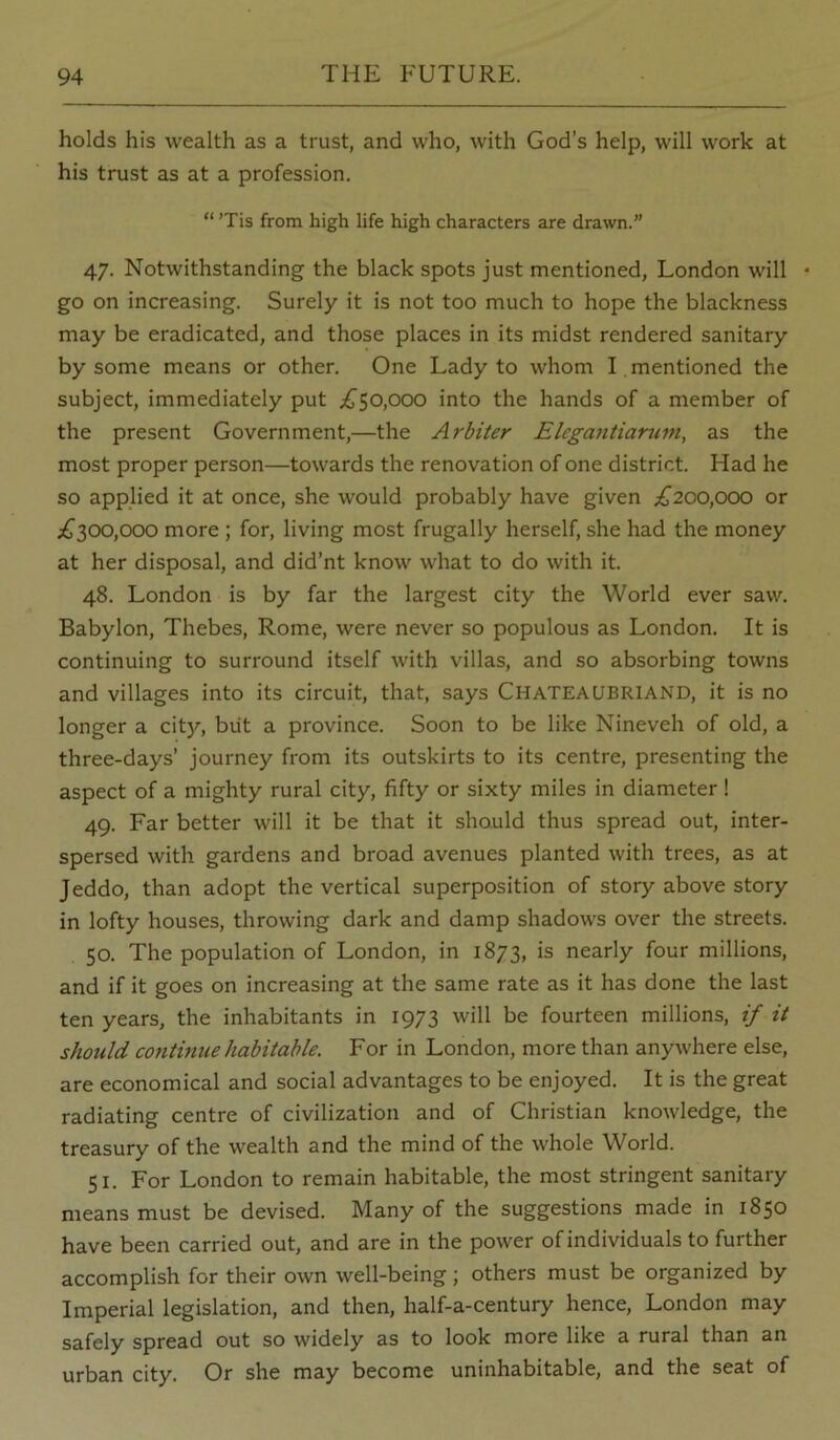 holds his wealth as a trust, and who, with God’s help, will work at his trust as at a profession. “ ’Tis from high life high characters are drawn.” 47. Notwithstanding the black spots just mentioned, London will • go on increasing. Surely it is not too much to hope the blackness may be eradicated, and those places in its midst rendered sanitary by some means or other. One Lady to whom I . mentioned the subject, immediately put .£^50,000 into the hands of a member of the present Government,—the Arbiter Elcgantiarmn, as the most proper person—towards the renovation of one district. Had he so applied it at once, she would probably have given ;^200,000 or ;^^300,000 more ; for, living most frugally herself, she had the money at her disposal, and did’nt know what to do with it. 48. London is by far the largest city the World ever saw. Babylon, Thebes, Rome, were never so populous as London. It is continuing to surround itself with villas, and so absorbing towns and villages into its circuit, that, says Chateaubriand, it is no longer a city, biit a province. Soon to be like Nineveh of old, a three-days’ journey from its outskirts to its centre, presenting the aspect of a mighty rural city, fifty or sixty miles in diameter! 49. Far better will it be that it should thus spread out, inter- spersed with gardens and broad avenues planted with trees, as at Jeddo, than adopt the vertical superposition of story above story in lofty houses, throwing dark and damp shadows over the streets. 50. The population of London, in 1873, is nearly four millions, and if it goes on increasing at the same rate as it has done the last ten years, the inhabitants in 1973 will be fourteen millions, if it should continue habitable. For in London, more than anywhere else, are economical and social advantages to be enjoyed. It is the great radiating centre of civilization and of Christian knowledge, the treasury of the wealth and the mind of the whole World. 51. For London to remain habitable, the most stringent sanitary means must be devised. Many of the suggestions made in 1850 have been carried out, and are in the power of individuals to further accomplish for their own well-being; others must be organized by Imperial legislation, and then, half-a-century hence, London may safely spread out so widely as to look more like a rural than an urban city. Or she may become uninhabitable, and the seat of