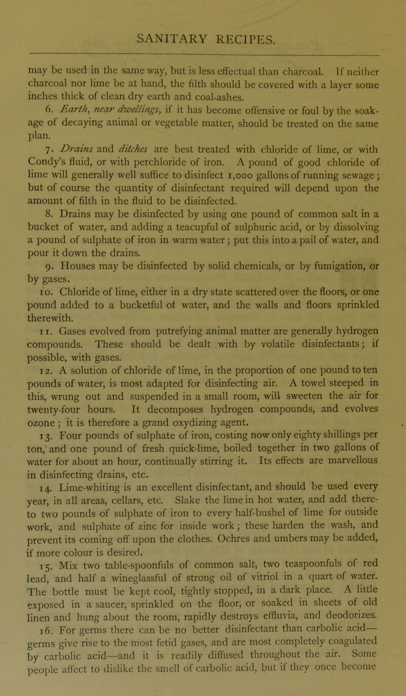 may be used in the same way, but is less effectual than cliarcoal. If neither charcoal nor lime be at hand, the filth should be covered with a layer some inches thick of clean dry earth and coal-ashes. 6. £arth, mar dwellings, if it has become offensive or foul by the soak- age of decaying animal or vegetable matter, should be treated on the same plan. 7. Drains and ditches are best treated with chloride of lime, or with Condy’s fluid, or with perchloride of iron. A pound of good chloride of lime will generally well suffice to disinfect 1,000 gallons of running sewage ; but of course the quantity of disinfectant required will depend upon the amount of filth in the fluid to be disinfected. 8. Drains may be disinfected by using one pound of common salt in a bucket of water, and adding a teacupful of sulphuric acid, or by dissolving a pound of sulphate of iron in warm water; put this into a pail of water, and pour it down the drains. 9. Houses may be disinfected by solid chemicals, or by fumigation, or by gases. 10. Chloride of lime, either in a dry state scattered over the floors, or one pound added to a bucketful of water, and the walls and floors sprinkled therewith. 11. Gases evolved from putrefying animal matter are generally hydrogen compounds. These should be dealt with by volatile disinfectants; if possible, with gases. 12. A solution of chloride of lime, in the proportion of one pound to ten pounds of water, is most adapted for disinfecting air. A towel steeped in this, wrung out and suspended in a small room, will sweeten the air for twenty-four hours. It decomposes hydrogen compounds, and evolves ozone ; it is therefore a grand oxydizing agent. 13. Four pounds of sulphate of iron, costing now only eighty shillings per ton,' and one pound of fresh quick-lime, boiled together in two gallons of water for about an hour, continually stirring it. Its effects are marvellous in disinfecting drains, etc. 14. Lime-whiting is an excellent disinfectant, and should be used every year, in all areas, cellars, etc. Slake the lime in hot water, and add there- to two pounds of sulphate of iron to every half-bushel of lime for outside work, and sulphate of zinc for inside work; these harden the wash, and prevent its coming off upon the clothes. Ochres and umbers may be added, if more colour is desired. 15. Mix two table-spoonfuls of common salt* two teaspoonfuls of red lead, and half a wineglassful of strong oil of vitriol in a quart of water. The bottle must be kept cool, tightly stopped, in a dark place. A little exposed in a saucer, sprinkled on the floor, or soaked in sheets of old linen and hung about the room, rapidly destroys effluvia, and deodorizes. 16. For germs there can be no better disinfectant than carbolic acid— germs give rise to the most fetid gases, and are most completely coagulated by carbolic acid—and it is readily diffused throughout the air. Some people affect to dislike the smell of carbolic acid, but if they once become