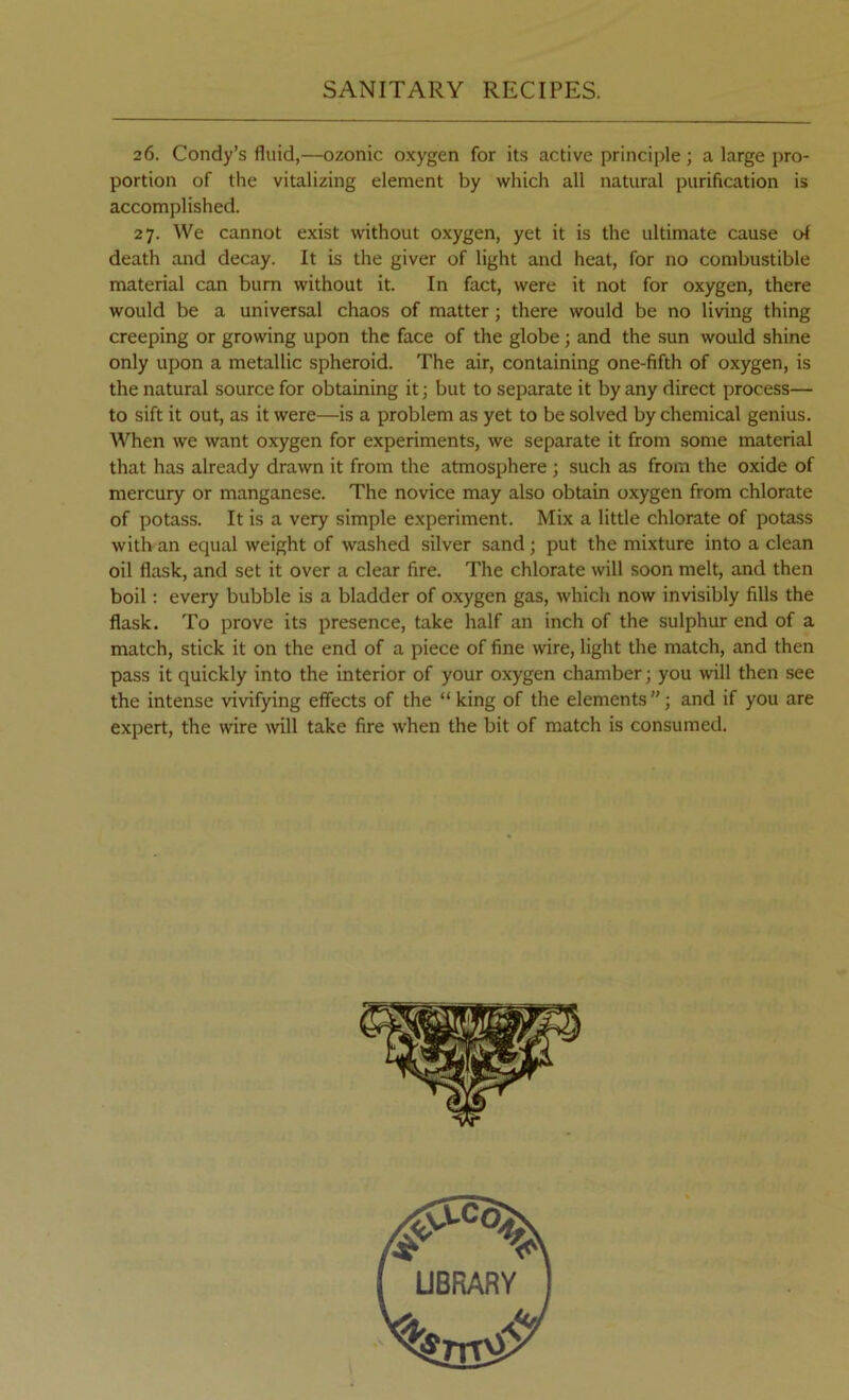 26. Condy’s fluid,—ozonic oxygen for its active principle; a large pro- portion of the vitalizing element by which all natural purification is accomplished. 27. We cannot exist without oxygen, yet it is the ultimate cause of death and decay. It is the giver of light and heat, for no combustible material can bum without it. In fact, were it not for oxygen, there would be a universal chaos of matter; there would be no living thing creeping or growing upon the face of the globe; and the sun would shine only upon a metallic spheroid. The air, containing one-fifth of oxygen, is the natural source for obtaining it; but to separate it by any direct process— to sift it out, as it were—is a problem as yet to be solved by chemical genius. When we want oxygen for experiments, we separate it from some material that has already drawn it from the atmosphere ; such as from the oxide of mercury or manganese. The novice may also obtain oxygen from chlorate of potass. It is a very simple experiment. Mix a little chlorate of potass with an equal weight of washed silver sand; put the mixture into a clean oil flask, and set it over a clear fire. The chlorate will .soon melt, and then boil; every bubble is a bladder of oxygen gas, which now invisibly fills the flask. To prove its presence, take half an inch of the sulphur end of a match, stick it on the end of a piece of fine wire, light the match, and then pass it quickly into the interior of your o-xygen chamber; you will then see the intense vivifying effects of the “ king of the elements ”; and if you are expert, the wire mil take fire when the bit of match is consumed.