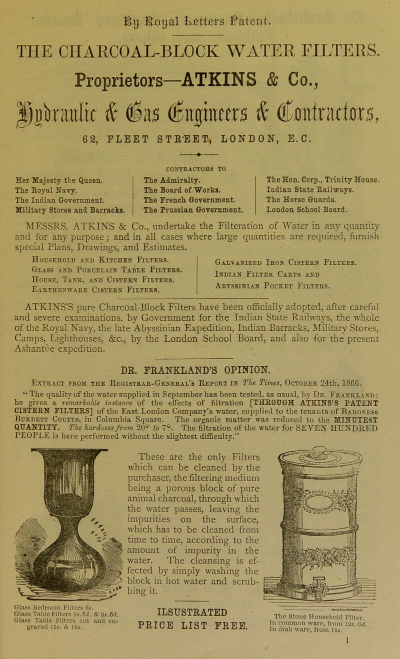 By Boyal Betters Batent. THE CHARCOAL-BLOCK WATER FILTERS. Proprietors—ATKINS & Co., rairlit ^ ^as i CflittradBrs, 62, FLEET STR'EET, LONDON, E.C. Her Majesty the Queen. The Royal Navy. The Indian Government. Military Stores and Barracks. CONTRACTORS TO The Admiralty. The Board of Works. The French Government. The Prussian Government. The Hon. Corp., Trinity House. Indian State Railways. The Horse Guards. Loudon School Board. MESSRS. ATKINS & Co., undertake the Filteration of Water in any quantity and for any purpose; and in all cases where large quantities are required, furnish special Plans, Drawings, and Estimates. Household and Kitchen Filters. Glass and Porcelain Table Filters. House, Tank, and Cistern Filters. Earthenware Cistern Filters. Galvanized Iron Cistern Filters. Indian Filter Carts and Abyssinian Pocket Filters. ATKINS’S pure Charcoal-Block Filters have been officially adopted, after careful and severe examinations, by Government for the Indian State Railways, the whole of the Royal Navy, the late Abyssinian Expedition, Indian Barracks, Military Stores, Camps, Lighthouses, &c., by the London School Board, and also for the present Ashantee expedition. DR. FRANKLAND’S OPINION. Extract from the Registrar-General’s Report in The Times, October 24th, 18G6. “ The quality of the water supplied in September has been tested, as usual, by Dr. Frankland : he gives a remarkable instance of the effects of filtration [THROUGH ATKINS’S PATENT CISTERN FILTERS] of the East London Company’s water, supplied to the tenants of Baroness Burdett Coutts, in Columbia Square. The organic matter was reduced to the MINUTEST QUANTITY. The hardness from 20° to 7°. The filtration of the water for SEVEN HUNDRED PEOPLE is here performed without the slightest difficulty.” These are the only Filters wTiich can be cleaned by the purchaser, the filtering medium being a porous block of pure animal charcoal, through which the water passes, leaving the impurities on the surface, which has to be cleaned from time to time, according to the amount of impurity in the water. The cleansing is ef- fected by simply washing the block in hot water and scrub- bing it. Glass Bedroom Filters Gs. Glass Table Filters 8«.6.i. & Gloss Table Filters cut and en- graved 15&’. ik 18». ILSUSTRATED PRICE LIST FREE. The Stone Household Filter. In common ware, ft om lid. In drab wore, from 15s.