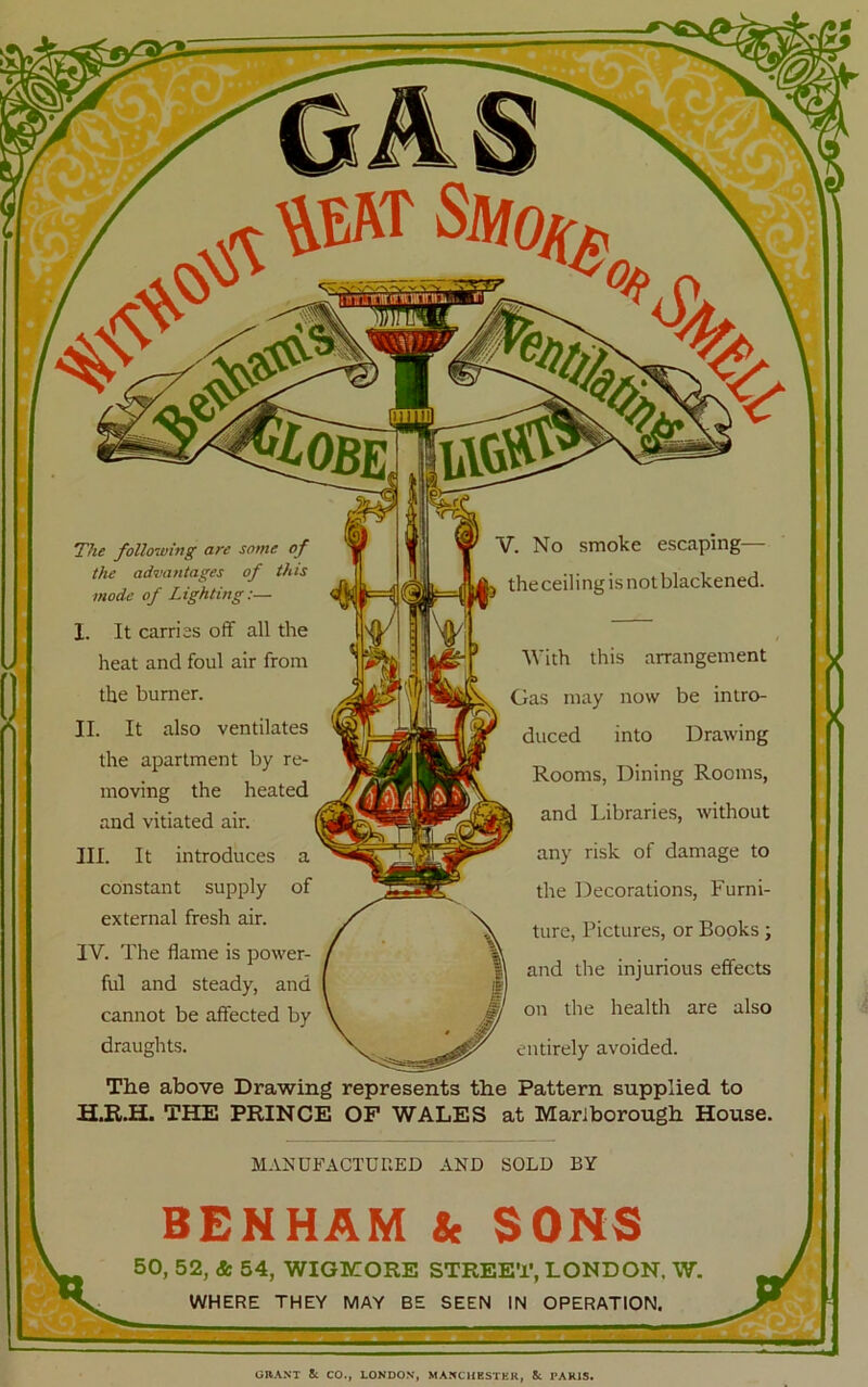 The following are some of the advantages of this mode of Lighting:— I. It carries off all the heat and foul air from the burner. II. It also ventilates the apartment by re- moving the heated and vitiated air. III. It introduces a constant supply of external fresh air. IV. The flame is power- ful and steady, and cannot be affected by draughts. V. No smoke escaping— ^ theceilingisnotblackened. With this arrangement Gas may now be intro- duced into Drawing Rooms, Dining Rooms, and Libraries, without any risk of damage to the Decorations, Furni- ture, Pictures, or Books; and the injurious effects on the health are also entirely avoided. The above Drawing represents the Pattern supplied, to THE PRINCE OF WALES at Marlborough House. MAKUFACTUnED AND SOLD BY BENHAM k SONS 50, 52, & 54, WIGMORE STREET, LONDON. W. WHERE THEY MAY BE SEEN IN OPERATION.