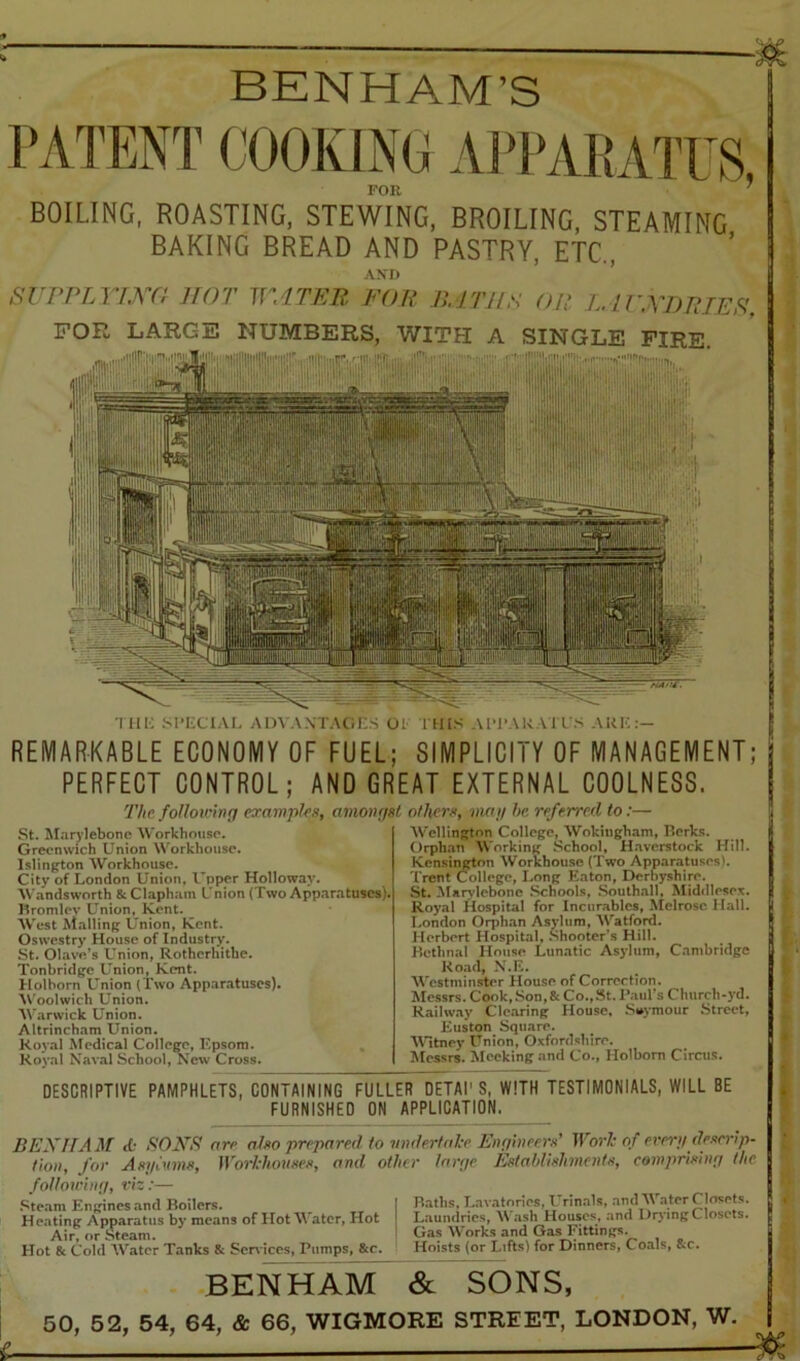 BENHAM’S PATENT (JOOKIN(^ AJM'AKATUS FOR ^ BOILING, ROASTING, STEWING, BROILING, STEAMING BAKING BREAD AND PASTRY, ETC., AXI) SrPPTA''lXC! ITOT 1]''.1TKR FOP P>, JTJIS OP L. I rA'TJPTES’, FOR LARGE NUMBERS, WITH A SINGLE FIRE. • •'nT'JKV.■ ■■■''’■■ '!'■'- 11 'IfA'illli I III-; .■'I’liClAI. ADV.\\TAC:n.S 01 I H(.S AIM-ARATI S ARK;— REMARKABLE ECONOMY OF FUEL; SIMPLICITY OF MANAGEMENT; PERFECT CONTROL; AND GREAT EXTERNAL COOLNESS. The foUou’inq examples, amonf/st othfirs, map he referred to:- St. Marylebone 'Workhouse. Greenwich Union Workhouse. Islington Workhouse. City of London Union, Upper Holloway. Wandsworth & Clapham Union (Two App.aratuscs), Hromlev Union, Kent. ^ AV'est Mailing Union, Kent. Oswestry House of Industrjr. St. Olave’s Union, Rotherhithe. Tonbridge Union, Kent. Holborn LTnion (Two Apparatuses). AN'oolwich Union. AVarwick Union. Altrincham Union. Koval Medical College, Kpsom. Royal Naval School, New Cross. Wellington College, AVokingham, Berks. Orphan AVorking School, H.averstock Hill. Kensii^on AVorkhouse (Two Apparatuses). Trent (College, Long Eaton, Derbyshire. St. Marylebone .Schools, .Southall, Middlesex. Royal Hospital for Incurables, Melrose. Hall. London Orphan Asvlum, AVatford. Herbert Elospital, Shooter's Hill. Hctlinal House Lunatic Asylum, Cambridge Road, N.E. AA'estminster House of Correction. Alessrs. Cook, Son, & Co.,St. Paul’s Church-yd. Railw.ay Clearing House, Seymour Street, Euston Square. AAltney Union, Oxfordshire. Messrs. Meeking and Co., Holborn Circus. DESCRIPTIVE PAMPHLETS, CONTAINING FULLER DETAI' S, WITH TESTIMONIALS, WILL BE FURNISHED ON APPLICATION. BEXHAM <{; EONE are aho prepared to vndertal-e Enri'meerfi' Worl: of ere^-p descrip- tion, for Aspinms, Worhhouses, and other large Establishments, comprising the following, fij;— .‘;’team Enffines .-xml Boilers. I B.itlis. Eax atnries rrin.-ils, ami -IF.-iter Closets. HeatinR Apparatus by means of HotAVatcr, Hot Laumlnes, AS .ash Houses, and Drying Closets. Air, or Steam. Gas AVork.s and Gas Fittings. Hot 8c Cold AA^ater Tanks 8c Scr\iccs, Pumps, 8cc. Hoists (or Lifts) for Dinners, Coals, &c. BENHAM & SONS, 50, 52, 54, 64, & 66, WIGMORE STREET, LONDON, W.