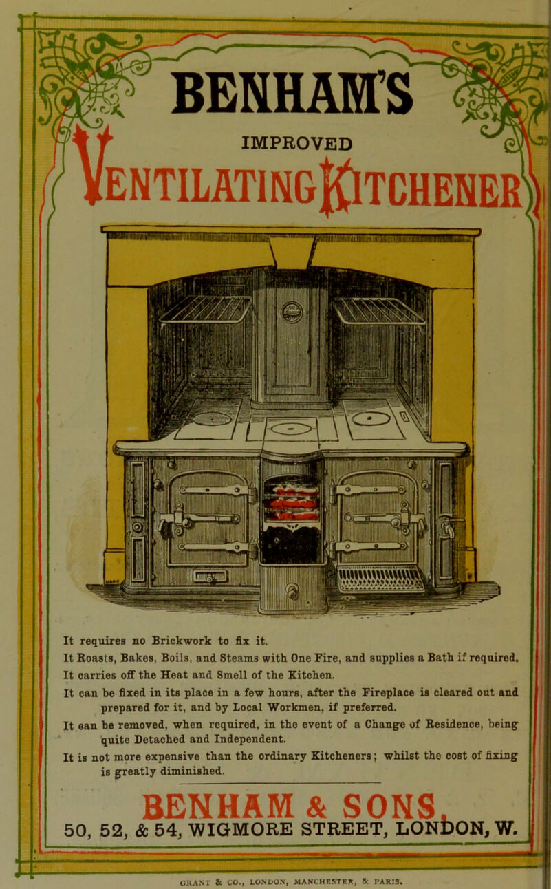 IMPROVED ii* It requires no Brickwork to fix it. It Boasts, Bakes, Boils, and Steams with One Fire, and supplies a Bath if required. It carries off the Heat and Smell of the Kitchen. It can be fixed in its place in a few hours, after the Fireplace is cleared out and prepared for it, and by Local Workmen, if preferred. It ean be removed, when required, in the event of a Change of Besidence, being quite Detached and Independent. It is not more expensive than the ordinary Kitcheners; whilst the cost of fixing is greatly diminished. BENHAB^^NS. 50, 52, & 54, WIGMORE STREET, LONDON, W.