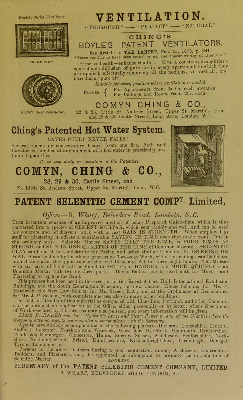 Boyle's Outlet Ventilator. FRONT VIEW, Doyle's Inlet Ventilator, VENTILATION. “THOROUGH ” “PERFECT” “ NATURAL C H I ivr G »s BOYLE’S PATENT VENTILATORS. See Article in THE LANCET, Feb. 15, 1873, p. 241. __ “ These ventUators have been tested by us, and appear worthy of attention. Preserve health—enhance comfort. Give a constant, draughtless. controUable diffusion of pure air in every apartment to which they are applied, effectuaUy removing all the no-xious, vitiated air, ana introducing pure air. Suitable for every position where ventilation is needed. „ f For Apartments, from 6*. 6rf. each upwards. PniCES Ceilings and Roofs, from 20i. each. COMYN CHING & CO., 22 & 23, Little St. Andrew Street, Upper St. Martin’s Lane, and 28 & 29, Castle Street, Long Acre, London, W.C. Ching’s Patented Hot Water System. SAVES FUEL! NEVER FAILS! Several rooms or conservatory heated from one fire, Bath and Lavatories supplied at any moment with hot water in practically un- limited quantities. To be seen daily in operation at the Patentees COMYN, CHING & CO., 28, 29 & 30, Castle Street, and 23, Little St. Andrew Street, Upper St. Martin’s Lane, W.C. PATENT SELENITIC CEMENT COMP^ Limited, Offices—6, Wharffi Belvedere Road, Lamleth, S.E. This invention consists of an improved method of using Prepared Quick-lime, which is thus converted into a species of CEMENT-MORTAR, which sets rapidly and well, and can be used for concrete and bricklayers’ work with a vast GAIN IN STRENGTH. When employed as stuff for plastering it effects a considerable SAVING IN TIME over that made from Lime in the ordinary way. Selenitic Mortar SAVES HALF THE LIME, is FOUR TIMES A,S STRONG, and SETS IN ONE QUARTER OF THE TIME of Common Mortar. SELENITIC CLAY can be used as a substitute for Parian and other similar Cements, PLASTERING ON WALLS can be done by the above process as Two-coat Work, while the ceilings can be floated immediately after the application of the first Coat, and Set in Forty-eight hours. The Mortar with six parts of Sand will be found to SET FAR HARDER and MORE QUICKLY than Common Mortar with two or three parts. Burnt Ballast can be used both for Mortar and Plastering to replace the Sand. This process has been used in the erection of the Royal Albert Hall, International Exhibition Buildings, and the South Kensington Museum, the new Charter House Schools, for Mr. P. Hardwick, the New Law Courts, for Mr. Street, R.A., and at the Orphanage at Broadstairs, for Mr. J. P. Seduon, with complete success, also in many other buildings. A Table of Results of this material as compared with Lias-lime, Portland, and other Cements, can be obtained on application at the Office, either personally or by letter, where Specimens of Work executed by this process may also be seen, and every information will be given. LIME BURNERS who have Hydraulic Limes and Steam Power in any of the Counties where the Company have no Agents are requested to communicate with the Secretary. Agents have already been appointed in the following places:—Durham, Lancashire, Lincoln, Stali'ord, Leicester, Northampton, Warwick, Worcester, Hereford, Monmouth, Carmarthen, Pembroke, Glamorgan, Gloucester, Hants, Surrey, Sussex, Middlesex, Bedfordshire, York- shire, Northumberland, Bristol, Dumfriesshire, Kirkcudbrightshire, Fermanagh, Donegal. Tyrone, Londonderry. • ^ = o Persons in the above districts having a good connection among Architects, Contractors. Builders, and Plasterers, may be appointed as sub-agents to promote the introduction of Selenitic M*ortar. ADDRESS SECRETARY of the PATENT SELENITIC CEMENT COMPANY, LIMITED. 6, WHARF, BELVEDERE ROAD, LONDON, S.E.