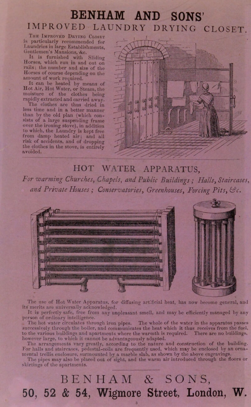 IMPROVED LAUNDRY DRYING CLOSET. Tiik Improved Duvino Clo.set i.s particularly recoininonded for Laundries in large E.staljlishments, Gentlemen’s Mansions, A.c. It is furnished with Sliding Horses, which run in and out on rails; the number and size of the Horses of course depending on the amount of work reiiuired. It can he heated by means of Hot Air, Hot Water, or Steam, the moisture of the clothes being raj)idly extracted and carrietl away. The clothes are thus dried in les.s time and in a better manner than by the old plan (which con- sists of a large suspending frame over the ironing stove), in aihlition to which, the Laundry is kept free from damp heated air; and all risk of accidents, and of dropping the clothes in the stove, is entirely avoided. HOT WATER APPARATUS, For warming Churches, Chapels, and Public Buildings; Halls, Staircases, and Private Houses ; Conservatories, Greenhouses, Forcing Pits, ^c. The use of Hot Water Apparatus, for diffusing artificial heat, has now become general, ami its merits are universally acknowledged. It is perfectl)’safe, free from any unpleasant smell, and maybe efficiently managed by any person of ordinary intelligence. The hot water circulates through iron pipes. The whole of the water in the a]»paratus passe.s successively through the boiler, and communicates the heat which it thus receives from the fuel, to the various buildings and apartments where the warmth is required. There are no buildings, however large, to which it cannot bo advantageously adapted. The arrangements vary greatly, according to the nature and construction of the building. For halls and staircases, pedestal-coils are frequently used, which may be enclosed by an orna- ment:il trellis enclosure, surmounted by a marble slab, as shown by the above engravings. The pipes may also bo pl.aced out of sight, and the warm air introduced through the floors or skirtings of the apartments. BENHAM & SONS, 50, 52 & 54, Wigmore Street, London, W.