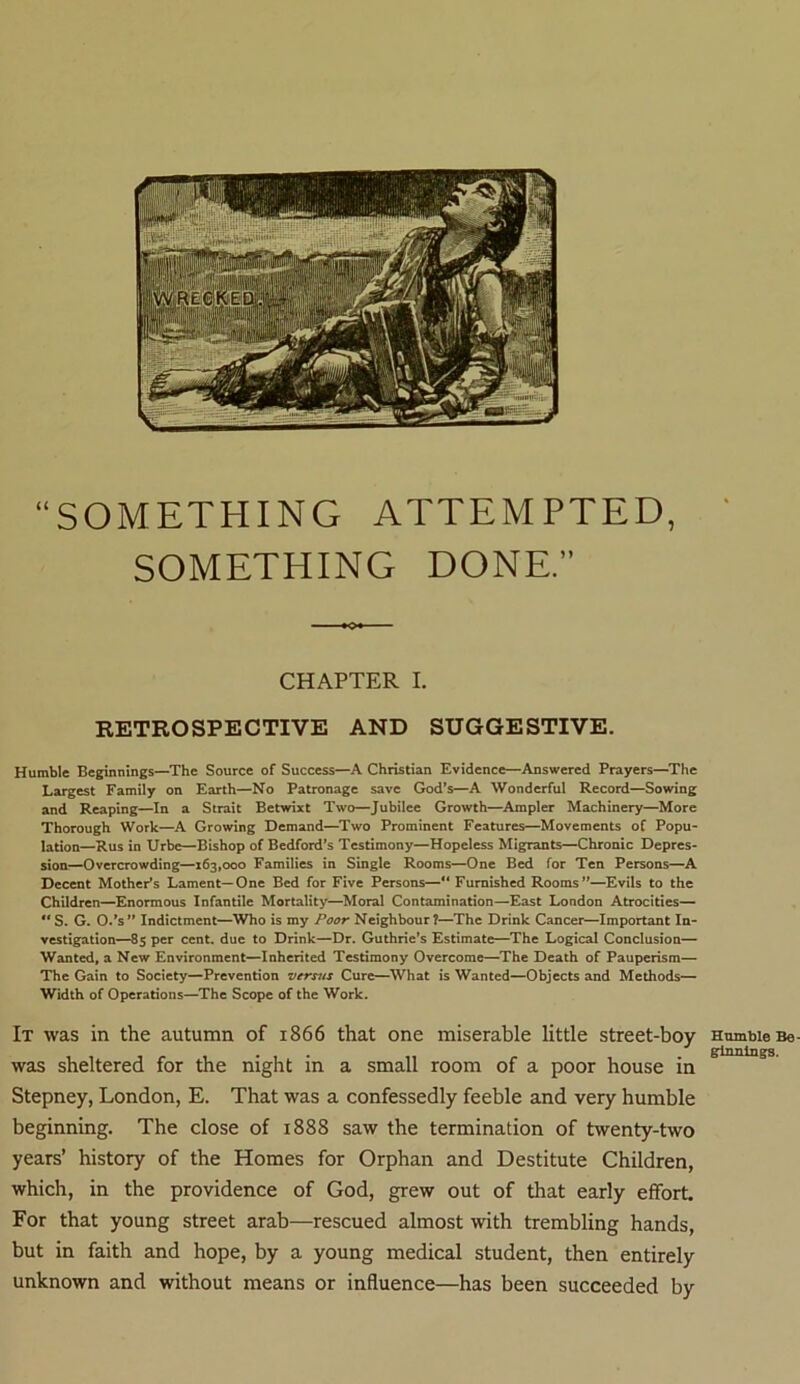 SOMETHING ATTEMPTED, SOMETHING DONE.” CHAPTER I. RETROSPECTIVE AND SUGGESTIVE. Humble Beginnings—The Source of Success—A Christian Evidence—Answered Prayers—The Largest Family on Earth—No Patronage save God’s—A Wonderful Record—Sowing and Reaping—In a Strait Betwixt Two—Jubilee Growth—Ampler Machinery—More Thorough Work—A Growing Demand—Two Prominent Features—Movements of Popu- lation—Rus in Urbe—Bishop of Bedford’s Testimony—Hopeless Migrants—Chronic Depres- sion—Overcrowding—163,000 Families in Single Rooms—One Bed for Ten Persons—A Decent Mother’s Lament—One Bed for Five Persons—“ Furnished Rooms”—Evils to the Children—Enormous Infantile Mortality—Moral Contamination—East London Atrocities— S. G. O.’s” Indictment—Who is my Poor Neighbour?—The Drink Cancer—Important In- vestigation—85 per cent, due to Drink—Dr. Guthrie’s Estimate—The Logical Conclusion— Wanted, a New Environment—Inherited Testimony Overcome—The Death of Pauperism— The Gain to Society—Prevention versus Cure—What is Wanted—Objects and Methods— Width of Operations—The Scope of the Work. It was in the autumn of 1866 that one miserable little street-boy was sheltered for the night in a small room of a poor house in Stepney, London, E. That was a confessedly feeble and very humble beginning. The close of 1888 saw the termination of twenty-two years’ history of the Homes for Orphan and Destitute Children, which, in the providence of God, grew out of that early effort. For that young street arab—rescued almost with trembling hands, but in faith and hope, by a young medical student, then entirely unknown and without means or influence—has been succeeded by Humble Be- ginnings.