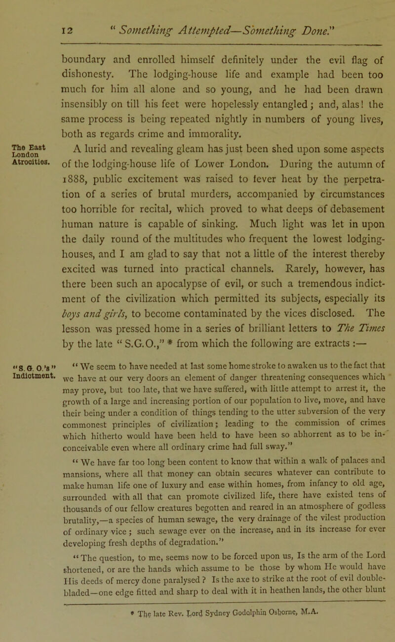 The East London Atrooitios. S O. O.’S ” Indictment. boundary and enrolled himself definitely under the evil flag of dishonesty. The lodging-house life and example had been too much for him all alone and so young, and he had been drawn insensibly on till his feet were hopelessly entangled; and, alas! the same process is being repeated nightly in numbers of young lives, both as regards crime and immorality. A lurid and revealing gleam has just been shed upon some aspects of the lodging-house life of Lower London. During the autumn of 1888, public excitement was raised to lever heat by the perpetra- tion of a series of brutal murders, accompanied by circumstances too horrible for recital, which proved to what deeps of debasement human nature is capable of sinking. Much light was let in upon the daily round of the multitudes who frequent the lowest lodging- houses, and I am glad to say that not a little of the interest thereby excited was turned into practical channels. Rarely, however, has there been such an apocalypse of evil, or such a tremendous indict- ment of the civilization which permitted its subjects, especially its boys and girls, to become contaminated by the vices disclosed. The lesson was pressed home in a series of brilliant letters to The Times by the late “ S.G.O.,” * from which the following are extracts :— “ We seem to have needed at last some home stroke lo awaken us to the fact that we have at our very doors an element of danger threatening consequences which may prove, but too late, that we have suffered, with little attempt to arrest it, the growth of a large and increasing portion of our population to live, move, and have their being under a condition of things tending to the utter subversion of the very commonest principles of civilization; leading to the commission of crimes which hitherto would have been held to have been so abhorrent as to be in- conceivable even where all ordinary crime had full sway.” “ We have far too long been content to know that within a walk of palaces and mansions, where all that money can obtain secures whatever can contribute to make human life one of luxury and ease within homes, from infancy to old age, surrounded with all that can promote civilized life, there have existed tens of thousands of our fellow creatures begotten and reared in an atmosphere of godless brutality,—a species of human sewage, the very drainage of the vilest production of ordinary vice ; such sewage ever on the increase, and in its increase for ever developing fresh depths of degradation.” “ The question, to me, seems now to be forced upon us, Is the arm of the Lord shortened, or are the hands which assume to be those by whom He would have 11 is deeds of mercy done paralysed ? Is the axe to strike at the root of evil double- bladed—one edge fitted and sharp to deal with it in heathen lands, the other blunt * Th? late Rev. Lord Sydney Godolphin Osborne, M.A.