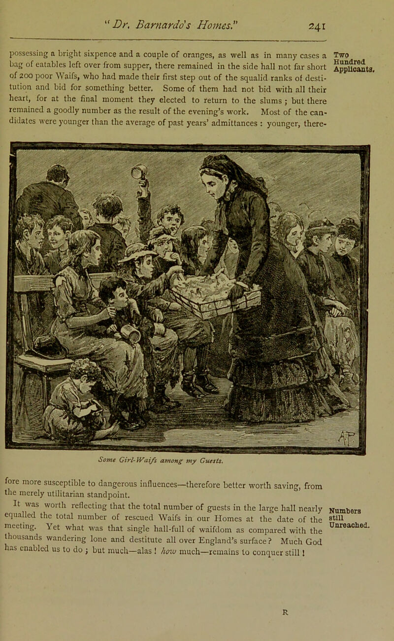 possessing a bright sixpence and a couple of oranges, as well as in many cases a Two bag of eatables left over from supper, there remained in the side hall not far short Applicants, of 200 poor Waifs, who had made their first step out of the squalid ranks of desti- tution and bid for something better. Some of them had not bid with all their heart, for at the final moment they elected to return to the slums ; but there remained a goodly number as the result of the evening’s work. Most of the can- didates were younger than the average of past years’ admittances : younger, there- Some Girl-Waifs among my Guests. fore more susceptible to dangerous influences—therefore better worth saving, from the merely utilitarian standpoint. It was worth reflecting that the total number of guests in the large hall nearly Numbers equalled the total number of rescued Waifs in our Homes at the date of the 8tiu meeting. \ et what was that single hall-full of waifdom as compared with the ^nrea0^lt thousands wandering lone and destitute all over England’s surface? Much God has enabled us to do ; but much—alas ! how much—remains to conquer still! R