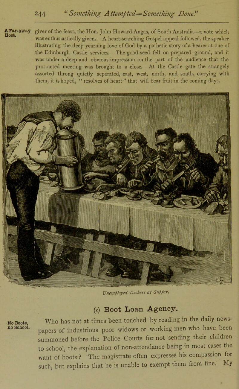 A-Far-away giver of the feast, the Hon. John Howard Angas, of South Australia—a vote which was enthusiastically given. A heart-searching Gospel appeal followed, the speaker illustrating the deep yearning love of God by a pathetic story of a hearer at one of the Edinburgh Castle services. The good seed fell on prepared ground, and it was under a deep and obvious impression on the part of the audience that the protracted meeting was brought to a close. At the Castle gate the strangely assorted throng quietly separated, east, west, north, and south, carrying with them, it is hoped, “resolves of heart ” that will bear fruit in the coming days. Unemployed Dockers at Supper. (e) Boot Loan Agency. no Boots, Who has not at times been touched by reading in the daily news- no school. papers of in(justrious poor widows or working men who have been summoned before the Police Courts for not sending their children to school, the explanation of non-attendance being in most cases the want of boots ? The magistrate often expresses his compassion for such, but explains that he is unable to exempt them from fine. My