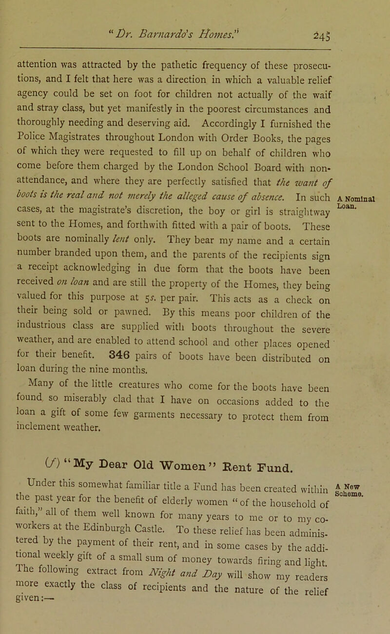 24$ attention was attracted by the pathetic frequency of these prosecu- tions, and I felt that here was a direction in which a valuable relief agency could be set on foot for children not actually of the waif and stray class, but yet manifestly in the poorest circumstances and thoroughly needing and deserving aid. Accordingly I furnished the Police Magistrates throughout London with Order Books, the pages of which they were requested to fill up on behalf of children who come before them charged by the London School Board with non- attendance, and where they are perfectly satisfied that the want of boots is the real and not merely the alleged cause of absence. In such cases, at the magistrate’s discretion, the boy or girl is straightway sent to the Plomes, and forthwith fitted with a pair of boots. These boots are nominally lent only. They bear my name and a certain number branded upon them, and the parents of the recipients sign a receipt acknowledging in due form that the boots have been received on loan and are still the property of the Homes, they being valued for this purpose at $s. per pair. This acts as a check on their being sold or pawned. By this means poor children of the industrious class are supplied with boots throughout the severe weather, and are enabled to attend school and other places opened for their benefit. 346 pairs of boots have been distributed on loan during the nine months. Many of the little creatures who come for the boots have been found so miserably clad that I have on occasions added to the loan a gift of some few garments necessary to protect them from inclement weather. U) ‘‘My Dear Old Women” Rent Fund. Under this somewhat familiar title a Fund has been created within the past year for the benefit of elderly women “ of the household of fiuth,” all of them well known for many years to me or to my co- workers at the Edinburgh Castle. To these relief has been adminis- tered by the payment of their rent, and in some cases by the addi- tional weekly gift of a small sum of money towards firing and light Ihe following extract from Night and Day will show my readers more exactly the class of recipients and the nature of the relief A Nominal Loan. A New Scheme.