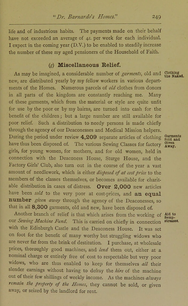 life and of industrious habits. The payments made on their behalf have not exceeded an average of 4f. per week for each individual. I expect in the coming year (D.V.) to be enabled to steadily increase the number of these my aged pensioners of the Household of Faith. (g) Miscellaneous Relief. As may be imagined, a considerable number of garments, old and new, are distributed yearly by my fellow workers in various depart- ments of the Homes. Numerous parcels of old clothes from donors in all parts of the kingdom are constantly reaching me. Many of these garments, which from the material or style are quite unfit for use by the poor or by my bairns, are turned into cash for the benefit of the children; but a large number are still available for poor relief. Such a distribution to needy persons is made chiefly through the agency of our Deaconesses and Medical Mission helpers. During the period under review 4,209 separate articles of clothing have thus been disposed of. The various Sewing Classes for factory girls, for young women, for mothers, and for old women, held in connection with the Deaconess House, Sturge House, and the Factory Girls’ Club, also turn out in the course of the year a vast amount of needlework, which is either disposed of at cost price to the members of the classes themselves, or becomes available for charit- able distribution in cases of distress. Over 2,000 new articles have been sold to the very poor at cost-prices, and an equal number given away through the agency of the Deaconesses, so that in all 8,300 garments, old and new, have been disposed of. Another branch of relief is that which arises from the working of our Seiving Machine Fund. This is carried on chiefly in connection with the Edinburgh Castle and the Deaconess House. It was set on foot for the benefit of many worthy but struggling widows who are never far from the brink of destitution. I purchase, at wholesale prices, thoroughly good machines, and lend them out, either at a nominal charge or entirely free of cost to respectable but very poor widows, who are thus enabled to keep for themselves all their slender earnings without having to defray the hire of the machine out of their few shillings of weekly income. As the machines always remain the property of the Homes, they cannot be sold, or given away, or seized by the landlord for rent. Clothing the Naked. Garments Sold and Given Away. Aid to Semp- stresses.