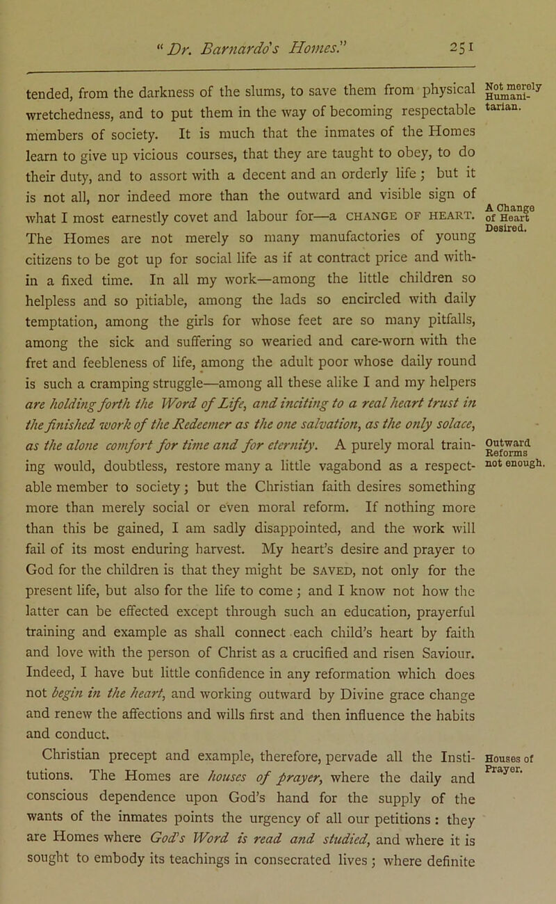 tended, from the darkness of the slums, to save them from physical wretchedness, and to put them in the way of becoming respectable members of society. It is much that the inmates of the Homes learn to give up vicious courses, that they are taught to obey, to do their duty, and to assort with a decent and an orderly life ; but it is not all, nor indeed more than the outward and visible sign of what I most earnestly covet and labour for—a change of heart. The Homes are not merely so many manufactories of young citizens to be got up for social life as if at contract price and with- in a fixed time. In all my work—among the little children so helpless and so pitiable, among the lads so encircled with daily temptation, among the girls for whose feet are so many pitfalls, among the sick and suffering so wearied and care-worn with the fret and feebleness of life, among the adult poor whose daily round is such a cramping struggle—among all these alike I and my helpers are holding forth the Word of Life, and inciting to a real heart trust in the finished work of the Redeemer as the one salvation, as the only solace, as the alone comfort for time and for eternity. A purely moral train- ing would, doubtless, restore many a little vagabond as a respect- able member to society; but the Christian faith desires something more than merely social or even moral reform. If nothing more than this be gained, I am sadly disappointed, and the work will fail of its most enduring harvest. My heart’s desire and prayer to God for the children is that they might be saved, not only for the present life, but also for the life to come; and I know not how the latter can be effected except through such an education, prayerful training and example as shall connect each child’s heart by faith and love with the person of Christ as a crucified and risen Saviour. Indeed, I have but little confidence in any reformation which does not begin in the heart, and working outward by Divine grace change and renew the affections and wills first and then influence the habits and conduct. Christian precept and example, therefore, pervade all the Insti- tutions. The Homes are houses of prayer, where the daily and conscious dependence upon God’s hand for the supply of the wants of the inmates points the urgency of all our petitions : they are Homes where God’s Word is read and studied, and where it is sought to embody its teachings in consecrated lives ; where definite Not merely Humani- tarian. A Change of Heart Desired. Outward Reforms not enough. Houses of Prayer.
