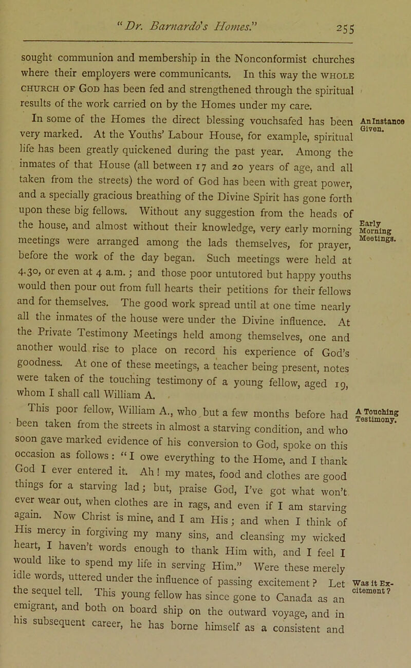 sought communion and membership in the Nonconformist churches where their employers were communicants. In this way the whole church of God has been fed and strengthened through the spiritual results of the work carried on by the Homes under my care. In some of the Homes the direct blessing vouchsafed has been An instance very marked. At the Youths’ Labour House, for example, spiritual life has been greatly quickened during the past year. Among the inmates of that House (all between 17 and 20 years of age, and all taken from the streets) the word of God has been with great power, and a specially gracious breathing of the Divine Spirit has gone forth upon these big fellows. Without any suggestion from the heads of the house, and almost without their knowledge, very early morning Morning meetings were arranged among the lads themselves, for prayer, Me0tlDg3- before the work of the day began. Such meetings were held at 4-3°> or even at 4 a.m.; and those poor untutored but happy youths would then pour out from full hearts their petitions for their fellows and for themselves. The good work spread until at one time nearly all the inmates of the house were under the Divine influence. At the Private Testimony Meetings held among themselves, one and another would rise to place on record his experience of God’s goodness. At one of these meetings, a teacher being present, notes were taken of the touching testimony of a young fellow, aged 19, whom I shall call William A. This poor fellow, William A., who but a few months before had Testimon*8 been taken from the streets in almost a starving condition, and who soon gave marked evidence of his conversion to God, spoke on this occasion as follows : “ I owe everything to the Home, and I thank God I ever entered it. Ah! my mates, food and clothes are good things for a starving lad; but, praise God, I’ve got what won’t ever wear out, when clothes are in rags, and even if I am starving again. Now Christ is mine, and I am His; and when I think of His mercy in forgiving my many sins, and cleansing my wicked heart, I haven’t words enough to thank Him with, and I feel I would like to spend my life in serving Him.” Were these merely 1 C worc's> llttered under the influence of passing excitement ? Let was it ex- the sequel tell. This young fellow has since gone to Canada as an Ci“? emigrant, and both on board ship on the outward voyage, and in h.s subsequent career, he has borne himself as a consistent and
