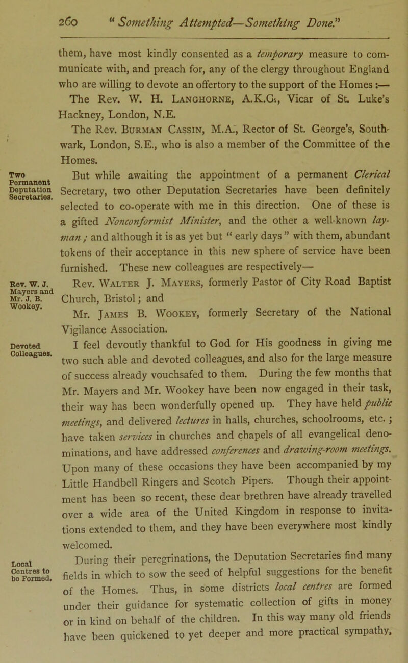 Two Permanent Deputation Secretarlea. Rev. W. J. Mayers and Mr. 3. B. Wookey. Devoted Colleagues. Local Centres to be Formed. them, have most kindly consented as a temporary measure to com- municate with, and preach for, any of the clergy throughout England who are willing to devote an offertory to the support of the Homes:— The Rev. W. H. Langhorne, A.K.Gi, Vicar of St. Luke’s Hackney, London, N.E. The Rev. Burman Cassin, M.A., Rector of St. George’s, South- wark, London, S.E., who is also a member of the Committee of the Homes. But while awaiting the appointment of a permanent Clerical Secretary, two other Deputation Secretaries have been definitely selected to co-operate with me in this direction. One of these is a gifted Noncojiformist Mitiister, and the other a well-known lay- man ; and although it is as yet but “ early days ” with them, abundant tokens of their acceptance in this new sphere of service have been furnished. These new colleagues are respectively— Rev. Walter J. Mayers, formerly Pastor of City Road Baptist Church, Bristol; and Mr. James B. Wookey, formerly Secretary of the National Vigilance Association. I feel devoutly thankful to God for His goodness in giving me two such able and devoted colleagues, and also for the large measure of success already vouchsafed to them. During the few months that Mr. Mayers and Mr. Wookey have been now engaged in their task, their way has been wonderfully opened up. They have held public meetings, and delivered lectures in halls, churches, schoolrooms, etc. ; have taken services in churches and chapels of all evangelical deno- minations, and have addressed conferences and drawing-room meetings. Upon many of these occasions they have been accompanied by my Little Handbell Ringers and Scotch Pipers. Though their appoint- ment has been so recent, these dear brethren have already travelled over a wide area of the United Kingdom in response to invita- tions extended to them, and they have been everywhere most kindly welcomed. During their peregrinations, the Deputation Secretaries find many fields in which to sow the seed of helpful suggestions for the benefit of the Homes. Thus, in some districts local centres are formed under their guidance for systematic collection of gifts in money or in kind on behalf of the children. In this way many old friends have been quickened to yet deeper and more practical sympathy.