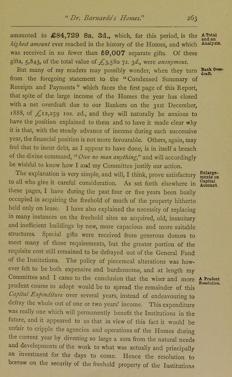 amounted to £84,729 8s. 3d., which, for this period, is the highest amount ever reached in the history of the Homes, and which was received in no fewer than 69,007 separate gifts. Of these gifts, 5,843, of the total value of ^3,580 7s. 3d., were anonymous. But many of my readers may possibly wonder, when they turn from the foregoing statement to the “Condensed Summary of Receipts and Payments ” which faces the first page of this Report, that spite of the large income of the Homes the year has closed with a net overdraft due to our Bankers on the 31st December, 1888, of ^12,259 1 os. 2d., and they will naturally be anxious to have the position explained to them and to have it made clear why it is that, with the steady advance of income during each successive year, the financial position is not more favourable. Others, again, may feel that to incur debt, as I appear to have done, is in itself a breach of the divine command, “ Owe no man anything,” and will accordingly be wishful to know how I and my Committee justify our action. The explanation is very simple, and will, I think, prove satisfactory to all who give it careful consideration. As set forth elsewhere in these pages, I have during the past four or five years been busily occupied in acquiring the freehold of much of the property hitherto held only on lease. I have also explained the necessity of replacing in many instances on the freehold sites so acquired, old, insanitary and inefficient buildings by new, more capacious and more suitable structures. Special gifts were received from generous donors to meet many of those requirements, but the greater portion of the requisite cost still remained to be defrayed out of the General Fund of the Institutions. The policy of piecemeal alterations was how- ever felt to be both expensive and burdensome, and at length my Committee and I came to the conclusion that the wiser and more prudent course to adopt would be to spread the remainder of this Capital Expenditure over several years, instead of endeavouring to defray the whole out of one or two years’ income. This expenditure was really one which will permanently benefit the Institutions in the future, and it appeared to us that in view of this fact it would be unfair to cripple the agencies and operations of the Homes during the current year by diverting so large a sum from the natural needs and developments of the work to what was actually and principally an investment for the days to come. Hence the resolution to borrow on the security of the freehold property of the Institutions A Total and an Analysis. Bank Over- draft. Enlarge- ments on Capital Account. A Prudent Resolution.