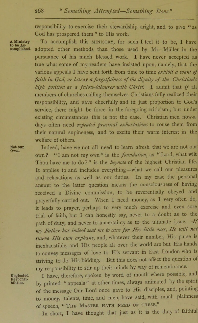 A Ministry to be Ac- complished. Not our Own. Neglected Responsi- bilities. responsibility to exercise their stewardship aright, and to give “as God has prospered them ” to His work. To accomplish this ministry, for such I teel it to be, I have adopted other methods than those used by Mr. Muller in the pursuance of his much blessed work. I have never accepted as true what some of my readers have insisted upon, namely, that the various appeals I have sent forth from time to time exhibit a want of faith in God, or betray a forgetfulness of the dignity of the Christian's high position as a fellow-labourer with Christ. I admit that if all members of churches calling themselves Christians fully realized their responsibility, and gave cheerfully and in just proportion to God’s service, there might be force in the foregoing criticism; but under existing circumstances this is not the case. Christian men nowa- days often need repeated practical exhortations to rouse them from their natural supineness, and to excite their warm interest in the welfare of others. Indeed, have we not all need to learn afresh that we are not our own ? “I am not my own ” is the foundation, as “ Lord, what wilt Thou have me to do ? ” is the keynote of the highest Christian life. It applies to and includes everything—what we call our pleasures and relaxations as well as our duties. In my case the personal answer to the latter question means the consciousness of having received a Divine commission, to be reverentially obeyed and prayerfully carried out. When I need money, as I very often do, it leads to prayer, perhaps to very much exercise and even sore trial of faith, but I can honestly say, never to a doubt as to the path of duty, and never to uncertainty as to the ultimate issue. If my Father has indeed sent vie to care for His little ones, He will not starve His own orphans, and, whatever their number, His purse is inexhaustible, and His people all over the world are but His hands to convey messages of love to His servant in East London who is striving to do His bidding. But this does not affect the question of my responsibility to stir up their minds by way of remembrance. I have, therefore, spoken by word of mouth where possible, and by printed “ appeals ” at other times, always animated by the spirit of the message Our Lord once gave to His disciples, and, pointing to money, talents, time, and men, have said, with much plainness of speech, “ The Master hath need of these.” In short, I have thought that just as it is the duty of faithful