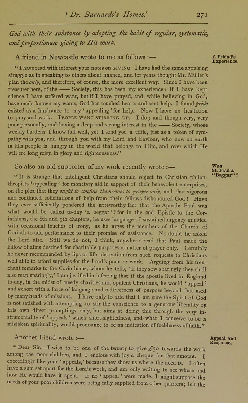 God with their substance by adopting the habit of regular, systematic, and proportionate giving to His work. A friend in Newcastle wrote to me as follows :— “ I have read with interest your notes on giving. I have had the same agonising struggle as to speaking to others about finance, and for years thought Mr, Muller’s plan the only, and therefore, of course, the more excellent way. Since I have been treasurer here, of the Society, this has been my experience : If I have kept silence I have suffered want, but if I have prayed, and, while believing in God, have made known my wants, God has touched hearts and sent help. I found pride existed as a hindrance to my ‘ appealing ’ for help. Now I have no hesitation to pray and work. People want stirring up. I do ; and though very, very poor personally, and having a deep and strong interest in the Society, whose weekly burdens I know full well, yet I send you a trifle, just as a token of sym- pathy with you, and through you with my Lord and Saviour, who now on earth in His people is hungry in the world that belongs to Him, and over which He will ere long reign in glory and righteousness.” So also an old supporter of ray work recently wrote :— “ It is strange that intelligent Christians should object to Christian philan- thropists ‘ appealing ’ for monetary aid in support of their benevolent enterprises, on the plea that they ought to confine themselves to prayer only, and that vigorous and continued solicitations of help from their fellows dishonoured God ! Have they ever sufficiently pondered the noteworthy fact that the Apostle Paul was what would be called to-day ‘ a beggar ’ ? for in the 2nd Epistle to the Cor- inthians, the 8th and 9th chapters, he uses language of sustained urgency mingled with occasional touches of irony, as he urges the members of the Church of Corinth to add performance to their promise of assistance. No doubt he asked the Lord also. Still we do not, I think, anywhere read that Paul made the inflow of alms destined for charitable purposes a matter of prayer only. Certainly he never recommended by lips or life abstention from such requests to Christians well able to afford supplies for the Lord’s poor or work. Arguing from his tren- chant remarks to the Corinthians, whom he tells, £ if they sow sparingly they shall also reap sparingly,’ I am justified in inferring that if the apostle lived in England to-day, in the midst of needy charities and opulent Christians, he would ‘ appeal ’ and exhort with a force of language and a directness of purpose beyond that used by many heads of missions. I have only to add that I am sure the Spirit of God is not satisfied with attempting to stir the conscience to a generous liberality by His own direct promptings only, but aims at doing this through the very in- strumentality of ‘ appeals ’ which short-sightedness, and what I conceive to be a mistaken spirituality, would pronounce to be an indication of feebleness of faith.” Another friend wrote :— “ Dear Sir,—I wish to be one of the twenty to give ^50 towards the work among the poor children, and I enclose with joy a cheque for that amount. I exceedingly like your ‘ appeals,’ because they show us where the need is. I often have a sum set apart for the Lord’s work, and am only waiting to see where and how He would have it spent. If no ‘ appeal ’ were made, I might suppose the needs of your poor children were being fully supplied from other quarters; but the A Friend’s Experience. Was St. Paul a “Beggar? Appeal and Response.