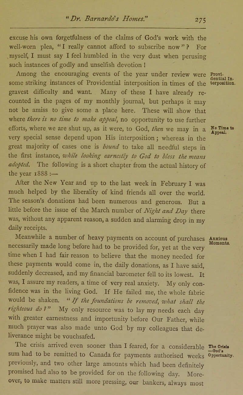 excuse his own forgetfulness of the claims of God’s work with the well-worn plea, “ I really cannot afford to subscribe now ” ? For myself, I must say I feel humbled in the very dust when perusing such instances of godly and unselfish devotion ! Among the encouraging events of the year under review were some striking instances of Providential interposition in times of the gravest difficulty and want. Many of these I have already re- counted in the pages of my monthly journal, but perhaps it may not be amiss to give some a place here. These will show that where there is no time to make appeal’ no opportunity to use further efforts, where we are shut up, as it were, to God, then we may in a very special sense depend upon His interposition; whereas in the great majority of cases one is bound to take all needful steps in the first instance, while looking earnestly to God to bless the means adopted. The following is a short chapter from the actual history of the year 1888 :— After the New Year and up to the last week in February I was much helped by the liberality of kind friends all over the world. The season’s donations had been numerous and generous. But a little before the issue of the March number of Night and Day there was, without any apparent reason, a sudden and alarming drop in my daily receipts. Meanwhile a number of heavy payments on account of purchases necessarily made long before had to be provided for, yet at the very time when I had fair reason to believe that the money needed for these payments would come in, the daily donations, as I have said, suddenly decreased, and my financial barometer fell to its lowest. It was, I assure my readers, a time of very real anxiety. My only con- fidence was in the living God. If He failed me, the whole fabric would be shaken. “ If the foundations be removed, what shall the righteous do ? ” My only resource was to lay my needs each day with greater earnestness and importunity before Our Father, while much prayer was also made unto God by my colleagues that de- liverance might be vouchsafed. The crisis arrived even sooner than I feared, for a considerable sum had to be remitted to Canada for payments authorised weeks previously, and two other large amounts which had been definitely promised had also to be provided for on the following day. More- over, to make matters still more pressing, our bankers, always most Provi- dential In- terposition. N0 Time to Appeal. Anxious Moments. The Criaia •—God's Opportunity.