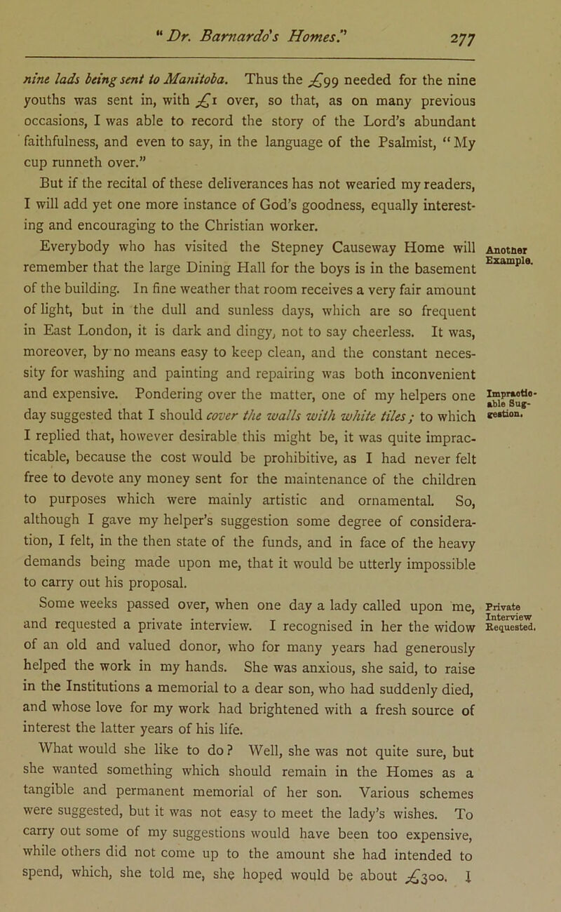 2 77 nine lads being sent to Manitoba. Thus the ^99 needed for the nine youths was sent in, with £1 over, so that, as on many previous occasions, I was able to record the story of the Lord’s abundant faithfulness, and even to say, in the language of the Psalmist, “ My cup runneth over.” But if the recital of these deliverances has not wearied my readers, I will add yet one more instance of God’s goodness, equally interest- ing and encouraging to the Christian worker. Everybody who has visited the Stepney Causeway Home will remember that the large Dining Hall for the boys is in the basement of the building. In fine weather that room receives a very fair amount of light, but in the dull and sunless days, which are so frequent in East London, it is dark and dingy, not to say cheerless. It was, moreover, by no means easy to keep clean, and the constant neces- sity for washing and painting and repairing was both inconvenient and expensive. Pondering over the matter, one of my helpers one day suggested that I should cover the walls with white tiles; to which I replied that, however desirable this might be, it was quite imprac- ticable, because the cost would be prohibitive, as I had never felt free to devote any money sent for the maintenance of the children to purposes which were mainly artistic and ornamental. So, although I gave my helper’s suggestion some degree of considera- tion, I felt, in the then state of the funds, and in face of the heavy demands being made upon me, that it would be utterly impossible to carry out his proposal. Some weeks passed over, when one day a lady called upon me, and requested a private interview. I recognised in her the widow of an old and valued donor, who for many years had generously helped the work in my hands. She was anxious, she said, to raise in the Institutions a memorial to a dear son, who had suddenly died, and whose love for my work had brightened with a fresh source of interest the latter years of his life. What would she like to do? Well, she was not quite sure, but she wanted something which should remain in the Homes as a tangible and permanent memorial of her son. Various schemes were suggested, but it was not easy to meet the lady’s wishes. To carry out some of my suggestions would have been too expensive, while others did not come up to the amount she had intended to spend, which, she told me, she hoped would be about ^300. I Another Example. Impraotio- able Sug- gestion. Private Interview Requested.