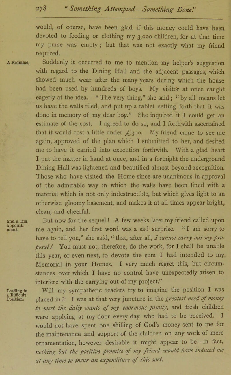 A Promise, and a Dig. appoint- ment, Leading to a Difficult Position. would, of course, have been glad if this money could have been devoted to feeding or clothing my 3,000 children, for at that time my purse was empty; but that was not exactly what my friend required. Suddenly it occurred to me to mention my helper’s suggestion with regard to the Dining Hall and the adjacent passages, which showed much wear after the many years during which the house had been used by hundreds of boys. My visitor at once caught eagerly at the idea. “ The very thing,” she said; “ by all means let us have the walls tiled, and put up a tablet setting forth that it was done in memory of my dear boy.” She inquired if I could get an estimate of the cost. I agreed to do so, and I forthwith ascertained that it would cost a little under ^300. My friend came to see me again, approved of the plan which I submitted to her, and desired me to have it carried into execution forthwith. With a glad heart I put the matter in hand at once, and in a fortnight the underground Dining Hall was lightened and beautified almost beyond recognition. Those who have visited the Home since are unanimous in approval of the admirable way in which the walls have been lined with a material which is not only indestructible, but which gives light to an otherwise gloomy basement, and makes it at all times appear bright, clean, and cheerful. But now for the sequel! A few weeks later my friend called upon me again, and her first word was a sad surprise. “ I am sorry to have to tell you,” she said, “ that, after all, 1 cannot carry out ?ny pro- posal! You must not, therefore, do the work, for I shall be unable this year, or even next, to devote the sum I had intended to my Memorial in your Homes. I very much regret this, but circum- stances over which I have no control have unexpectedly arisen to interfere with the carrying out of my project.” Will my sympathetic readers try to imagine the position I was placed in ? I was at that very juncture in the greatest need of money to meet the daily wants of my enormous family, and fresh children were applying at my door every day who had to be received. I would not have spent one shilling of God’s money sent to me for the maintenance and support of the children on any work of mere ornamentation, however desirable it might appear to be—in fact, nothing but the positive promise of my friend would have induced me at any time to incur an expenditure of this sort.