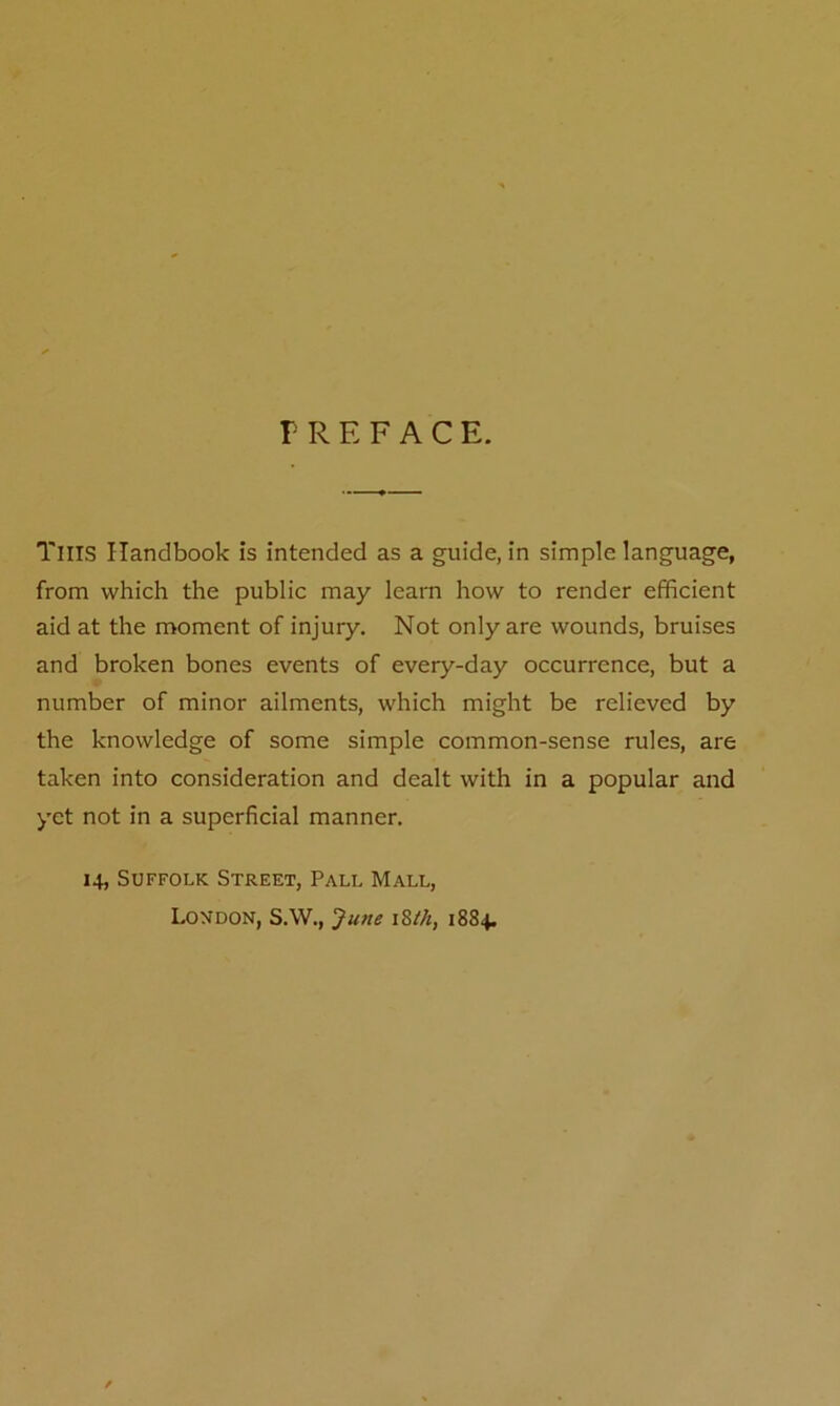 V R E F A C E. Tills Handbook is intended as a guide, in simple language, from which the public may learn how to render efficient aid at the moment of injury. Not only are wounds, bruises and broken bones events of every-day occurrence, but a number of minor ailments, which might be relieved by the knowledge of some simple common-sense rules, are taken into consideration and dealt with in a popular and yet not in a superficial manner. 14, Suffolk Street, Pall Mall, London, S.W., June 18th, 1884.