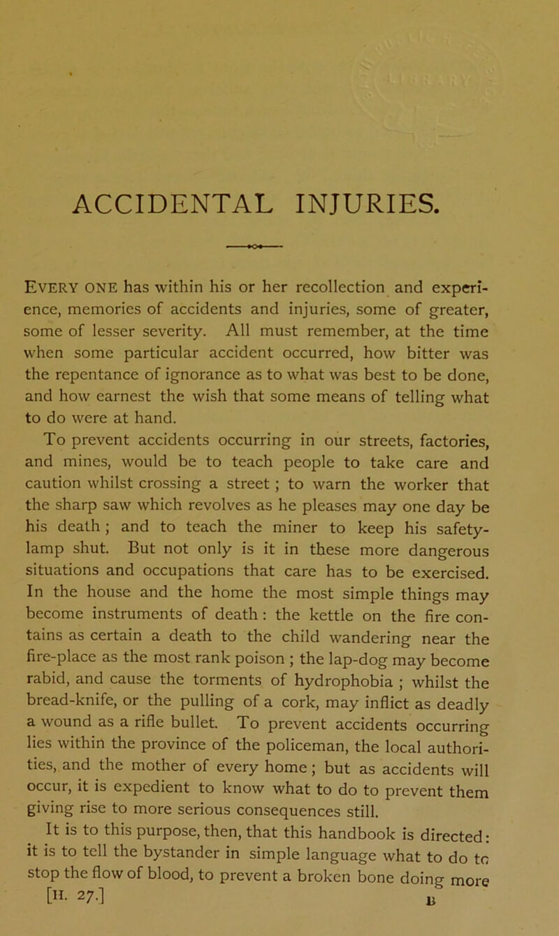 ACCIDENTAL INJURIES. Every ONE has within his or her recollection and experi- ence, memories of accidents and injuries, some of greater, some of lesser severity. All must remember, at the time when some particular accident occurred, how bitter was the repentance of ignorance as to what was best to be done, and how earnest the wish that some means of telling what to do were at hand. To prevent accidents occurring in our streets, factories, and mines, would be to teach people to take care and caution whilst crossing a street ; to warn the worker that the sharp saw which revolves as he pleases may one day be his death; and to teach the miner to keep his safety- lamp shut. But not only is it in these more dangerous situations and occupations that care has to be exercised. In the house and the home the most simple things may become instruments of death: the kettle on the fire con- tains as certain a death to the child wandering near the fire-place as the most rank poison ; the lap-dog may become rabid, and cause the torments of hydrophobia ; whilst the bread-knife, or the pulling of a cork, may inflict as deadly a wound as a rifle bullet. To prevent accidents occurring lies within the province of the policeman, the local authori- ties, and the mother of every home; but as accidents will occur, it is expedient to know what to do to prevent them giving rise to more serious consequences still. It is to this purpose, then, that this handbook is directed: it is to tell the bystander in simple language what to do to stop the flow of blood, to prevent a broken bone doing- more [». 27.] „