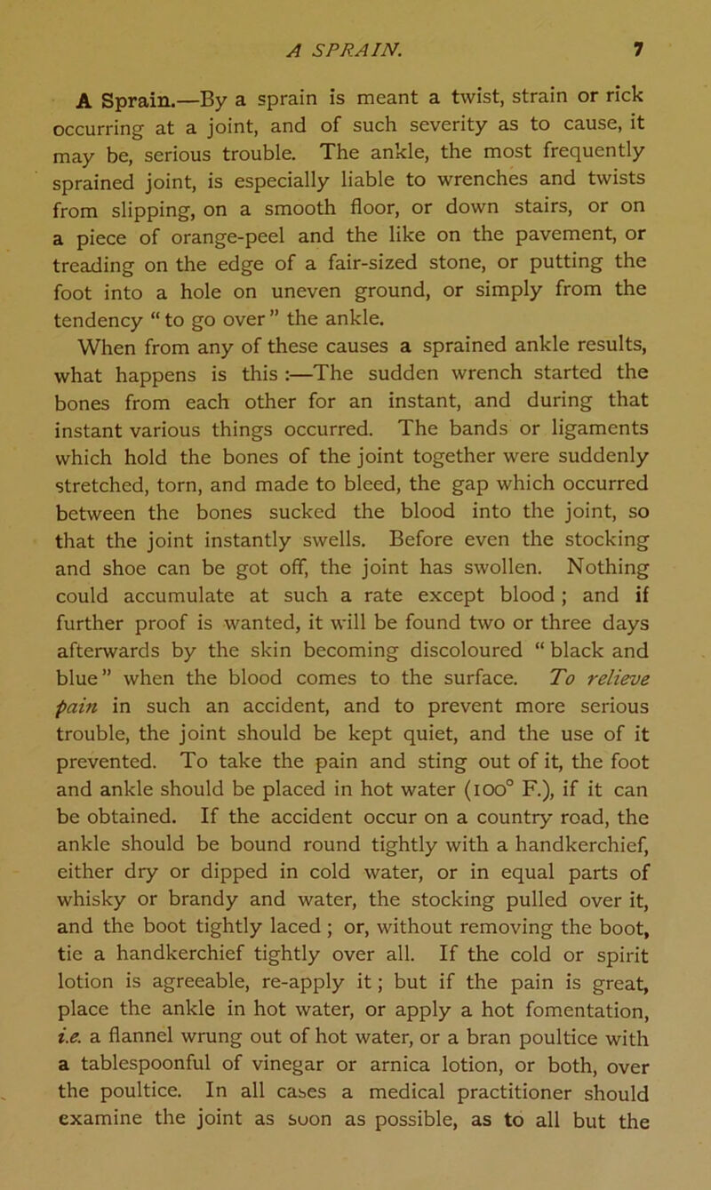 A Sprain.—By a sprain is meant a twist, strain or rick occurring at a joint, and of such severity as to cause, it may be, serious trouble. The ankle, the most frequently sprained joint, is especially liable to wrenches and twists from slipping, on a smooth floor, or down stairs, or on a piece of orange-peel and the like on the pavement, or treading on the edge of a fair-sized stone, or putting the foot into a hole on uneven ground, or simply from the tendency “ to go over ” the ankle. When from any of these causes a sprained ankle results, what happens is this :—The sudden wrench started the bones from each other for an instant, and during that instant various things occurred. The bands or ligaments which hold the bones of the joint together were suddenly stretched, torn, and made to bleed, the gap which occurred between the bones sucked the blood into the joint, so that the joint instantly swells. Before even the stocking and shoe can be got off, the joint has swollen. Nothing could accumulate at such a rate except blood; and if further proof is wanted, it will be found two or three days afterwards by the skin becoming discoloured “ black and blue” when the blood comes to the surface. To relieve pain in such an accident, and to prevent more serious trouble, the joint should be kept quiet, and the use of it prevented. To take the pain and sting out of it, the foot and ankle should be placed in hot water (ioo° F.), if it can be obtained. If the accident occur on a country road, the ankle should be bound round tightly with a handkerchief, either dry or dipped in cold water, or in equal parts of whisky or brandy and water, the stocking pulled over it, and the boot tightly laced ; or, without removing the boot, tie a handkerchief tightly over all. If the cold or spirit lotion is agreeable, re-apply it; but if the pain is great, place the ankle in hot water, or apply a hot fomentation, i.e. a flannel wrung out of hot water, or a bran poultice with a tablespoonful of vinegar or arnica lotion, or both, over the poultice. In all cases a medical practitioner should examine the joint as soon as possible, as to all but the