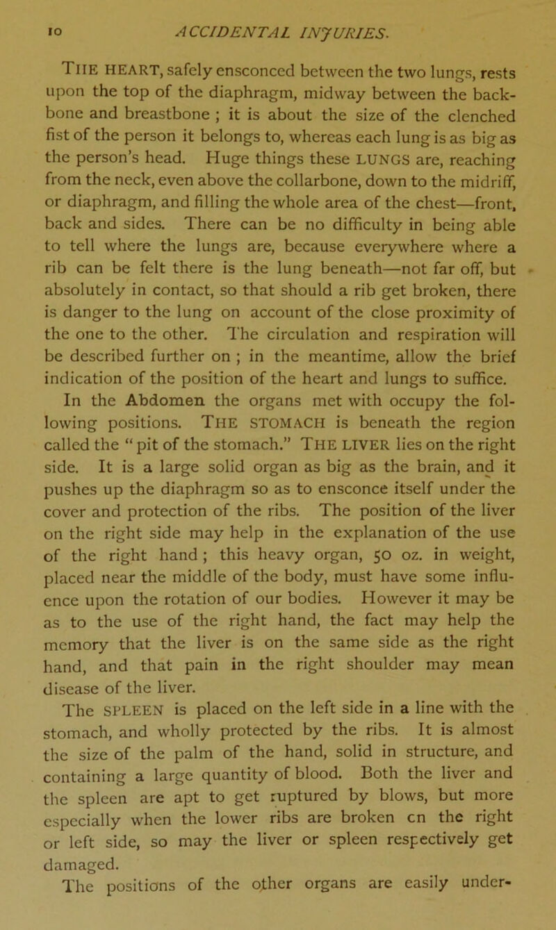 Tiie HEART, safely ensconced between the two lungs, rests upon the top of the diaphragm, midway between the back- bone and breastbone ; it is about the size of the clenched fist of the person it belongs to, whereas each lung is as big as the person’s head. Huge things these LUNGS are, reaching from the neck, even above the collarbone, down to the midriff, or diaphragm, and filling the whole area of the chest—front, back and sides. There can be no difficulty in being able to tell where the lungs are, because everywhere where a rib can be felt there is the lung beneath—not far off, but absolutely in contact, so that should a rib get broken, there is danger to the lung on account of the close proximity of the one to the other. The circulation and respiration will be described further on ; in the meantime, allow the brief indication of the position of the heart and lungs to suffice. In the Abdomen the organs met with occupy the fol- lowing positions. The stomach is beneath the region called the “ pit of the stomach.” The liver lies on the right side. It is a large solid organ as big as the brain, and it pushes up the diaphragm so as to ensconce itself under the cover and protection of the ribs. The position of the liver on the right side may help in the explanation of the use of the right hand ; this heavy organ, 50 oz. in weight, placed near the middle of the body, must have some influ- ence upon the rotation of our bodies. However it may be as to the use of the right hand, the fact may help the memory that the liver is on the same side as the right hand, and that pain in the right shoulder may mean disease of the liver. The spleen is placed on the left side in a line with the stomach, and wholly protected by the ribs. It is almost the size of the palm of the hand, solid in structure, and containing a large quantity of blood. Both the liver and the spleen are apt to get ruptured by blows, but more especially when the lower ribs are broken cn the right or left side, so may the liver or spleen respectively get damaged. The positions of the o;ther organs are easily under-
