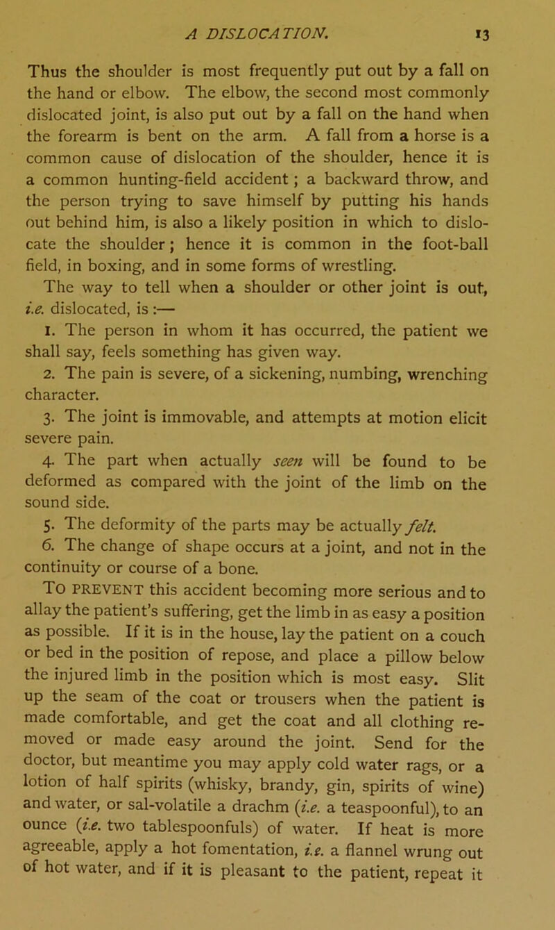 Thus the shoulder is most frequently put out by a fall on the hand or elbow. The elbow, the second most commonly dislocated joint, is also put out by a fall on the hand when the forearm is bent on the arm. A fall from a horse is a common cause of dislocation of the shoulder, hence it is a common hunting-field accident; a backward throw, and the person trying to save himself by putting his hands out behind him, is also a likely position in which to dislo- cate the shoulder; hence it is common in the foot-ball field, in boxing, and in some forms of wrestling. The way to tell when a shoulder or other joint is out, i.e. dislocated, is :— 1. The person in whom it has occurred, the patient we shall say, feels something has given way. 2. The pain is severe, of a sickening, numbing, wrenching character. 3. The joint is immovable, and attempts at motion elicit severe pain. 4. The part when actually seen will be found to be deformed as compared with the joint of the limb on the sound side. 5. The deformity of the parts may be actually felt. 6. The change of shape occurs at a joint, and not in the continuity or course of a bone. To prevent this accident becoming more serious and to allay the patient’s suffering, get the limb in as easy a position as possible. If it is in the house, lay the patient on a couch or bed in the position of repose, and place a pillow below the injured limb in the position which is most easy. Slit up the seam of the coat or trousers when the patient is made comfortable, and get the coat and all clothing re- moved or made easy around the joint. Send for the doctor, but meantime you may apply cold water rags, or a lotion of half spirits (whisky, brandy, gin, spirits of wine) and water, or sal-volatile a drachm (i.e. a teaspoonful), to an ounce (i.e. two tablespoonfuls) of water. If heat is more agreeable, apply a hot fomentation, i.e. a flannel wrung out of hot water, and if it is pleasant to the patient, repeat it