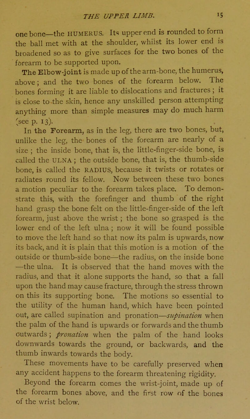 THE UPPER LIMB. IS one bone—the HUMERUS. Its upper end is rounded to form the ball met with at the shoulder, whilst its lower end is broadened so as to give surfaces for the two bones of the forearm to be supported upon. The Elbow-joint is made up of the arm-bone, the humerus, above; and the two bones of the forearm below. The bones forming it are liable to dislocations and fractures ; it is close to-the skin, hence any unskilled person attempting anything more than simple measures may do much harm 'seep. 13). In the Forearm, as in the leg, there are two bones, but, unlike the leg, the bones of the forearm are nearly of a size ; the inside bone, that is, the little-finger-side bone, is called the ULNA; the outside bone, that is, the thumb-side bone, is called the RADIUS, because it twists or rotates or radiates round its fellow. Now between these two bones a motion peculiar to the forearm takes place. To demon- strate this, with the forefinger and thumb of the right hand grasp the bone felt on the little-finger-side of the left forearm, just above the wrist ; the bone so grasped is the lower end of the left ulna; now it will be found possible to move the left hand so that now its palm is upwards, now its back, and it is plain that this motion is a motion of the outside or thumb-side bone—the radius, on the inside bone —the ulna. It is observed that the hand moves with the radius, and that it alone supports the hand, so that a fall upon the hand may cause fracture, through the stress thrown on this its supporting bone. The motions so essential to the utility of the human hand, which have been pointed out, are called supination and pronation—supination when the palm of the hand is upwards or forwards and the thumb outwards; pronation when the palm of the hand looks downwards towards the ground, or backwards, and the thumb inwards towards the body. These movements have to be carefully preserved when any accident happens to the forearm threatening rigidity. Beyond the forearm comes the wrist-joint, made up of the forearm bones above, and the first row of the bones of the wrist below.