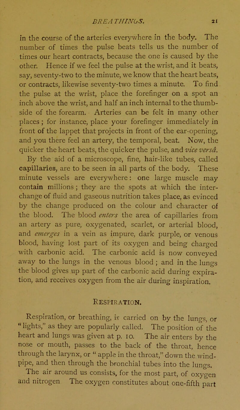 in the course of the arteries everywhere in the body. The number of times the pulse beats tells us the number of times our heart contracts, because the one is caused by the other. Hence if we feel the pulse at the wrist, and it beats, say, seventy-two to the minute, we know that the heart beats, or contracts, likewise seventy-two times a minute. To find the pulse at the wrist, place the forefinger on a spot an inch above the wrist, and half an inch internal to the thumb- side of the forearm. Arteries can be felt in many other places ; for instance, place your forefinger immediately in front of the lappet that projects in front of the ear-opening, and you there feel an artery, the temporal, beat. Now, the quicker the heart beats, the quicker the pulse, and vice versd. By the aid of a microscope, fine, hair-like tubes, called capillaries, are to be seen in all parts of the body. These minute vessels are everywhere: one large muscle may contain millions ; they are the spots at which the inter- change of fluid and gaseous nutrition takes place, as evinced by the change produced on the colour and character of the blood. The blood enters the area of capillaries from an artery as pure, oxygenated, scarlet, or arterial blood, and emerges in a vein as impure, dark purple, or venous blood, having lost part of its oxygen and being charged with carbonic acid. The carbonic acid is now conveyed away to the lungs in the venous blood ; and in the lungs the blood gives up part of the carbonic acid during expira- tion, and receives oxygen from the air during inspiration. Respiration. Respiration, or breathing, is carried on by the lungs, or “ lights,” as they are popularly called. The position of the heart and lungs was given at p. io. The air enters by the nose or mouth, passes to the back of the throat, hence through the larynx, or “ apple in the throat,” down the wind- pipe, and then through the bronchial tubes into the lungs. The air around us consists, for the most part, of oxygen and nitrogen The oxygen constitutes about one-fifth part