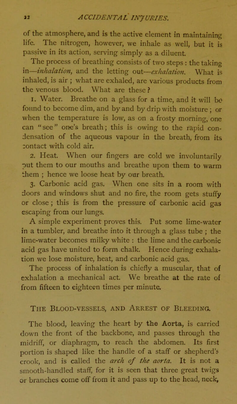 of the atmosphere, and is the active element in maintaining life. The nitrogen, however, we inhale as well, but it is passive in its action, serving simply as a diluent The process of breathing consists of two steps : the taking in—inhalation, and the letting out—exhalation. What is inhaled, is air ; what are exhaled, are various products from the venous blood. What are these ? 1. Water. Breathe on a glass for a time, and it will bo found to become dim, and by and by drip with moisture ; or when the temperature is low, as on a frosty morning, one can “see” one’s breath; this is owing to the rapid con- densation of the aqueous vapour in the breath, from its contact with cold air. 2. Heat. When our fingers are cold we involuntarily put them to our mouths and breathe upon them to warm them ; hence we loose heat by our breath. 3. Carbonic acid gas. When one sits in a room with doors and windows shut and no fire, the room gets stuffy or close; this is from the pressure of carbonic acid gas escaping from our lungs. A simple experiment proves this. Put some lime-water in a tumbler, and breathe into it through a glass tube ; the lime-water becomes milky white : the lime and the carbonic acid gas have united to form chalk. Hence during exhala- tion we lose moisture, heat, and carbonic acid gas. The process of inhalation is chiefly a muscular, that of exhalation a mechanical act. We breathe at the rate of from fifteen to eighteen times per minute. The Blood-vessels, and Arrest of Bleeding. The blood, leaving the heart by the Aorta, is carried down the front of the backbone, and passes through the midriff, or diaphragm, to reach the abdomen. Its first portion is shaped like the handle of a staff or shepherd’s crook, and is called the arch of the aorta. It is not a smooth-handled staff, for it is seen that three great twigs or branches come off from it and pass up to the head, neck,